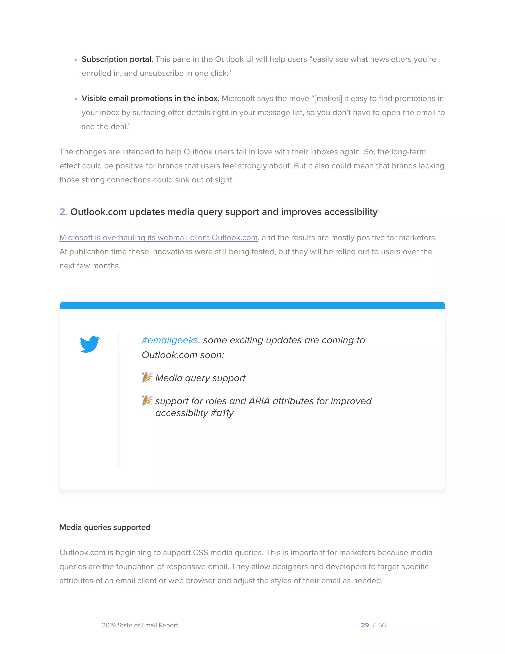 2019 State of Email Report
•	 Subscription portal. This pane in the Outlook UI will help users “easily see what newsletters you’re
enrolled in, and unsubscribe in one click.”
•	 Visible email promotions in the inbox. Microsoft says the move “[makes] it easy to find promotions in
your inbox by surfacing offer details right in your message list, so you don’t have to open the email to
see the deal.”
The changes are intended to help Outlook users fall in love with their inboxes again. So, the long-term
effect could be positive for brands that users feel strongly about. But it also could mean that brands lacking
those strong connections could sink out of sight.
2. Outlook.com updates media query support and improves accessibility
Microsoft is overhauling its webmail client Outlook.com, and the results are mostly positive for marketers.
At publication time these innovations were still being tested, but they will be rolled out to users over the
next few months.
29 / 56
#emailgeeks, some exciting updates are coming to
Outlook.com soon:
Media query support
support for roles and ARIA attributes for improved
accessibility #a11y
Media queries supported
Outlook.com is beginning to support CSS media queries. This is important for marketers because media
queries are the foundation of responsive email. They allow designers and developers to target specific
attributes of an email client or web browser and adjust the styles of their email as needed.
  
Tweet this
 
