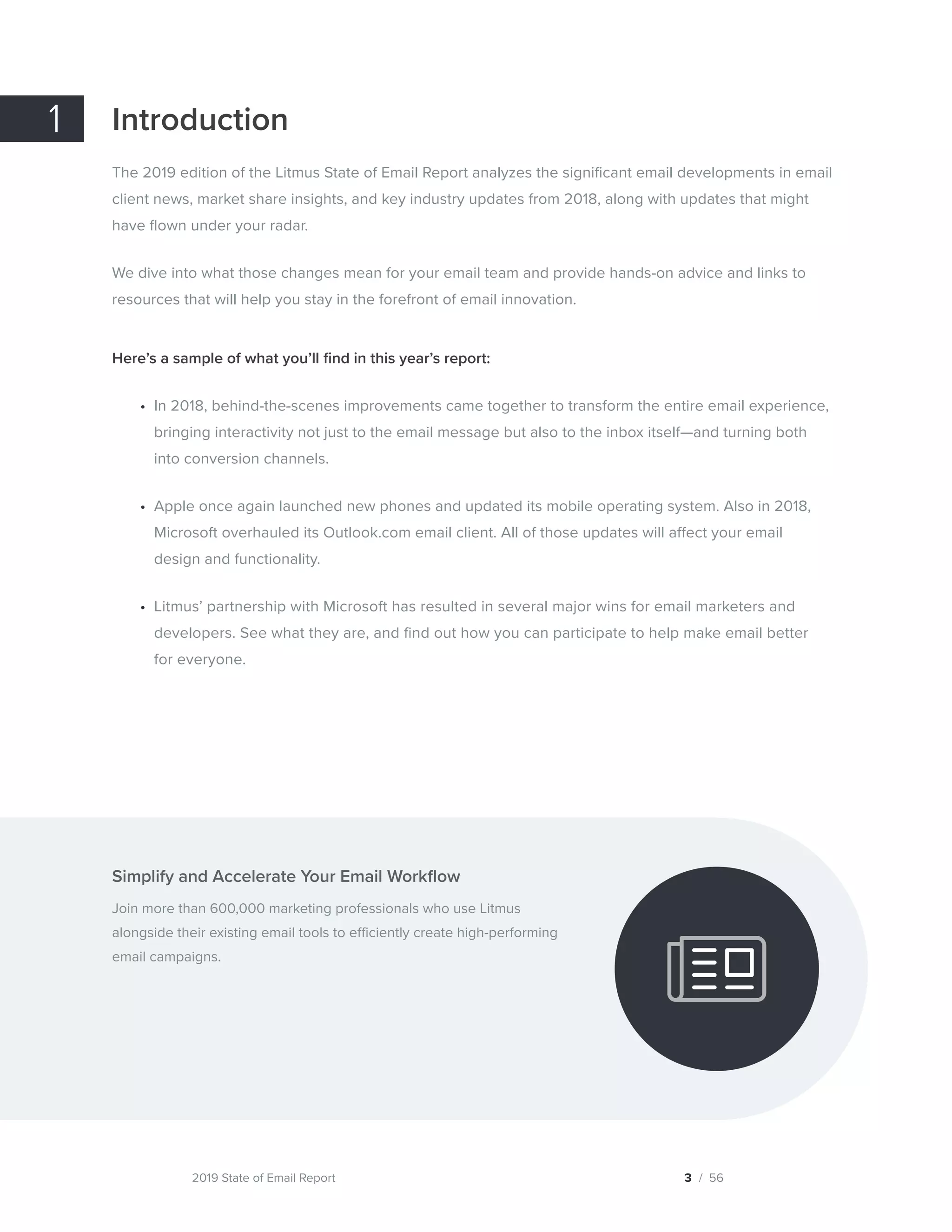 2019 State of Email Report
Introduction
The 2019 edition of the Litmus State of Email Report analyzes the significant email developments in email
client news, market share insights, and key industry updates from 2018, along with updates that might
have flown under your radar.
We dive into what those changes mean for your email team and provide hands-on advice and links to
resources that will help you stay in the forefront of email innovation.
Here’s a sample of what you’ll find in this year’s report:
•	 In 2018, behind-the-scenes improvements came together to transform the entire email experience,
bringing interactivity not just to the email message but also to the inbox itself—and turning both
into conversion channels.
•	 Apple once again launched new phones and updated its mobile operating system. Also in 2018,
Microsoft overhauled its Outlook.com email client. All of those updates will affect your email
design and functionality.
•	 Litmus’ partnership with Microsoft has resulted in several major wins for email marketers and
developers. See what they are, and find out how you can participate to help make email better
for everyone.
Simplify and Accelerate Your Email Workflow
Join more than 600,000 marketing professionals who use Litmus
alongside their existing email tools to efficiently create high-performing
email campaigns.
1
3 / 56  
Try Litmus for free
 
