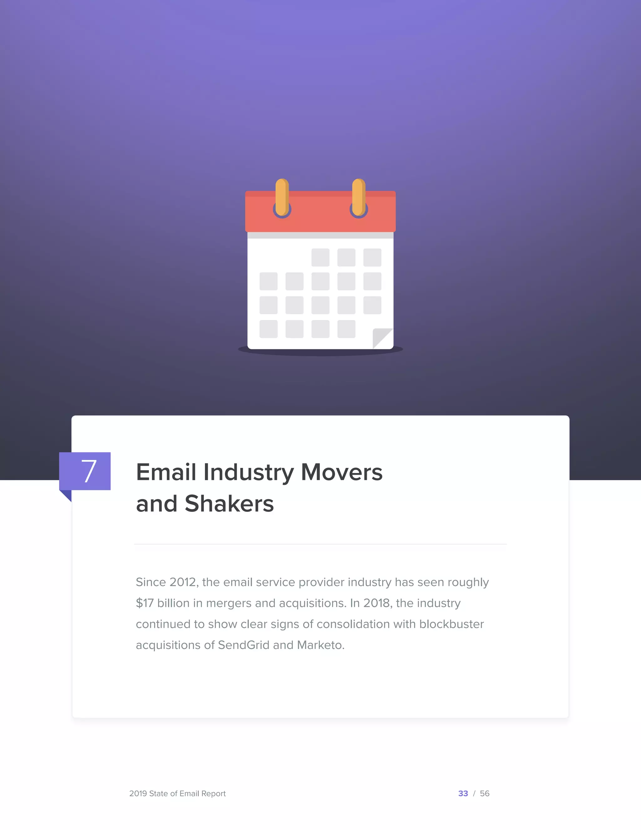 2019 State of Email Report 33 / 56
Since 2012, the email service provider industry has seen roughly
$17 billion in mergers and acquisitions. In 2018, the industry
continued to show clear signs of consolidation with blockbuster
acquisitions of SendGrid and Marketo.
Email Industry Movers
and Shakers
7
  
 