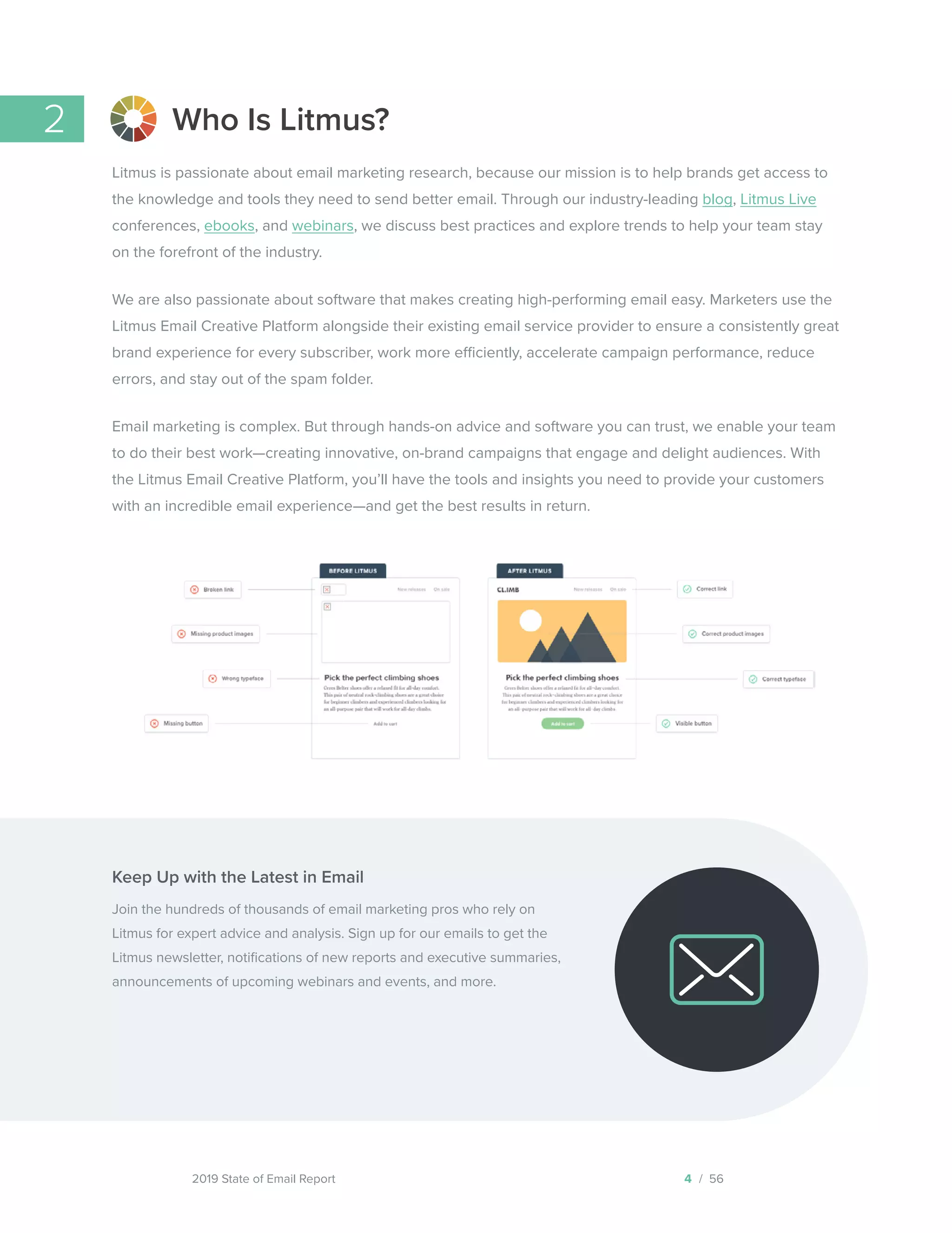 2019 State of Email Report
Keep Up with the Latest in Email
Join the hundreds of thousands of email marketing pros who rely on
Litmus for expert advice and analysis. Sign up for our emails to get the
Litmus newsletter, notifications of new reports and executive summaries,
announcements of upcoming webinars and events, and more.
Who Is Litmus?
Litmus is passionate about email marketing research, because our mission is to help brands get access to
the knowledge and tools they need to send better email. Through our industry-leading blog, Litmus Live
conferences, ebooks, and webinars, we discuss best practices and explore trends to help your team stay
on the forefront of the industry.
We are also passionate about software that makes creating high-performing email easy. Marketers use the
Litmus Email Creative Platform alongside their existing email service provider to ensure a consistently great
brand experience for every subscriber, work more efficiently, accelerate campaign performance, reduce
errors, and stay out of the spam folder.
Email marketing is complex. But through hands-on advice and software you can trust, we enable your team
to do their best work—creating innovative, on-brand campaigns that engage and delight audiences. With
the Litmus Email Creative Platform, you’ll have the tools and insights you need to provide your customers
with an incredible email experience—and get the best results in return.
2
4 / 56  
Subscribe to Litmus emails
 