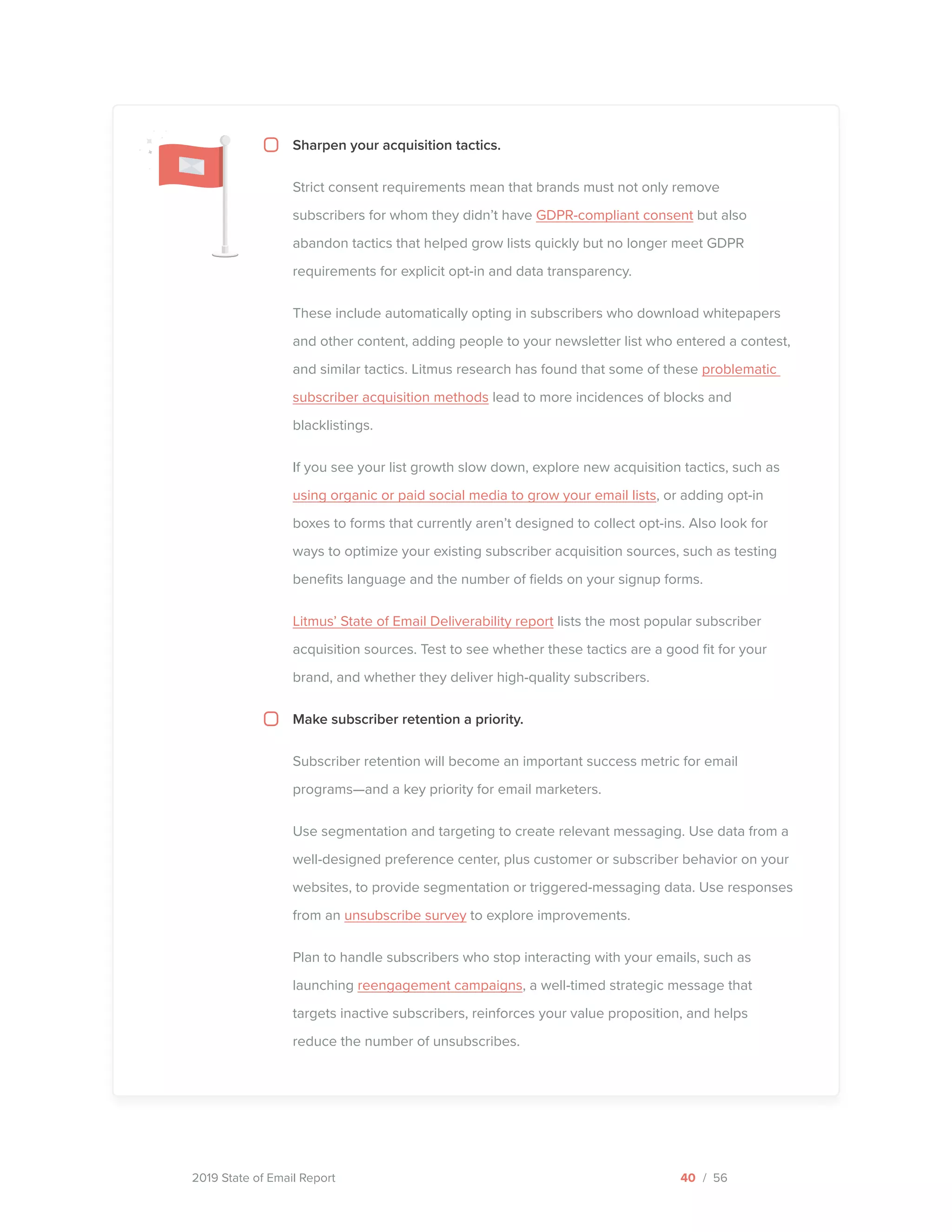 2019 State of Email Report
Sharpen your acquisition tactics.
Strict consent requirements mean that brands must not only remove
subscribers for whom they didn’t have GDPR-compliant consent but also
abandon tactics that helped grow lists quickly but no longer meet GDPR
requirements for explicit opt-in and data transparency.
These include automatically opting in subscribers who download whitepapers
and other content, adding people to your newsletter list who entered a contest,
and similar tactics. Litmus research has found that some of these problematic
subscriber acquisition methods lead to more incidences of blocks and
blacklistings.
If you see your list growth slow down, explore new acquisition tactics, such as
using organic or paid social media to grow your email lists, or adding opt-in
boxes to forms that currently aren’t designed to collect opt-ins. Also look for
ways to optimize your existing subscriber acquisition sources, such as testing
benefits language and the number of fields on your signup forms.
Litmus’ State of Email Deliverability report lists the most popular subscriber
acquisition sources. Test to see whether these tactics are a good fit for your
brand, and whether they deliver high-quality subscribers.
Make subscriber retention a priority.
Subscriber retention will become an important success metric for email
programs—and a key priority for email marketers.
Use segmentation and targeting to create relevant messaging. Use data from a
well-designed preference center, plus customer or subscriber behavior on your
websites, to provide segmentation or triggered-messaging data. Use responses
from an unsubscribe survey to explore improvements.
Plan to handle subscribers who stop interacting with your emails, such as
launching reengagement campaigns, a well-timed strategic message that
targets inactive subscribers, reinforces your value proposition, and helps
reduce the number of unsubscribes.
40 / 56  
 