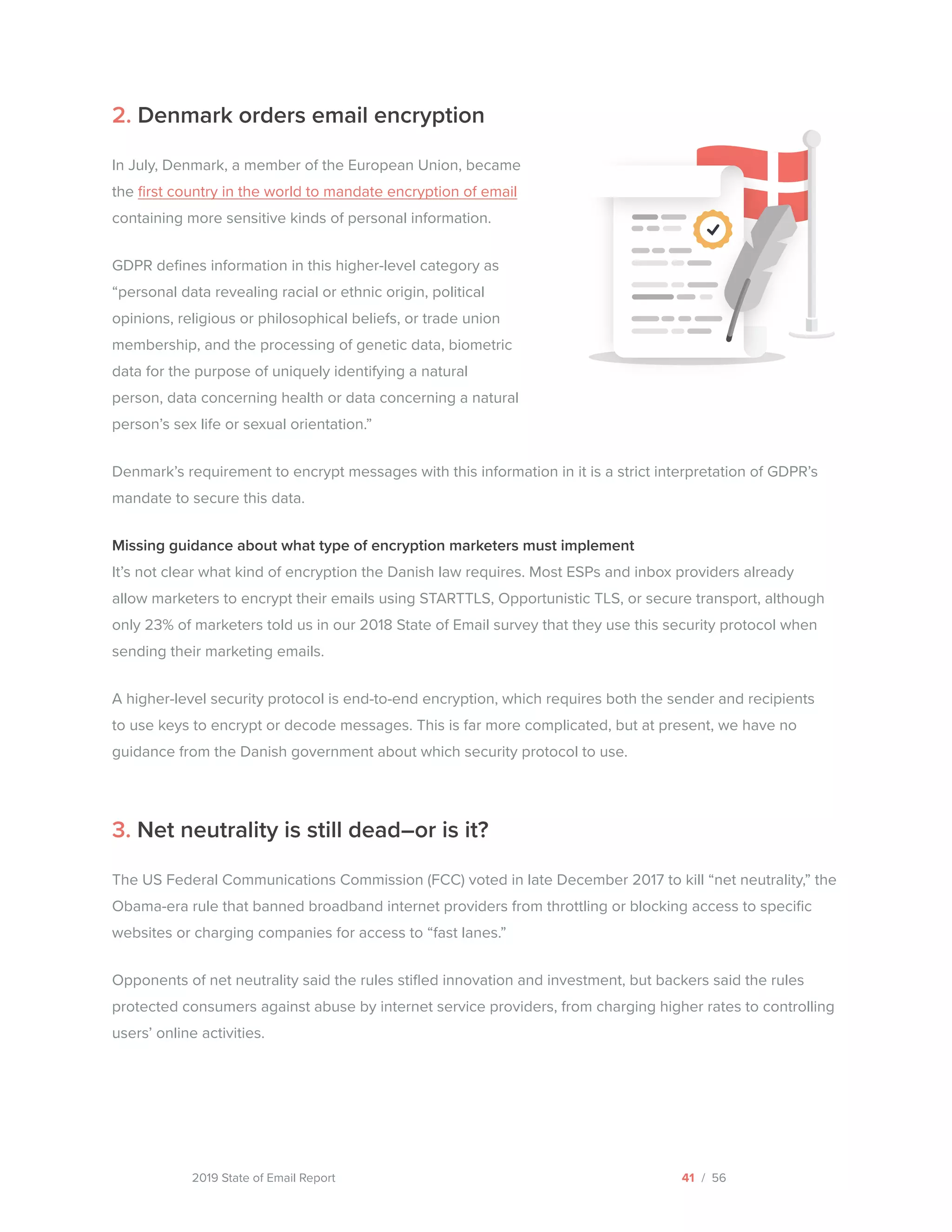 2019 State of Email Report
2. Denmark orders email encryption
In July, Denmark, a member of the European Union, became
the first country in the world to mandate encryption of email
containing more sensitive kinds of personal information.
GDPR defines information in this higher-level category as
“personal data revealing racial or ethnic origin, political
opinions, religious or philosophical beliefs, or trade union
membership, and the processing of genetic data, biometric
data for the purpose of uniquely identifying a natural
person, data concerning health or data concerning a natural
person’s sex life or sexual orientation.”
Denmark’s requirement to encrypt messages with this information in it is a strict interpretation of GDPR’s
mandate to secure this data.
Missing guidance about what type of encryption marketers must implement
It’s not clear what kind of encryption the Danish law requires. Most ESPs and inbox providers already
allow marketers to encrypt their emails using STARTTLS, Opportunistic TLS, or secure transport, although
only 23% of marketers told us in our 2018 State of Email survey that they use this security protocol when
sending their marketing emails.
A higher-level security protocol is end-to-end encryption, which requires both the sender and recipients
to use keys to encrypt or decode messages. This is far more complicated, but at present, we have no
guidance from the Danish government about which security protocol to use.
3. Net neutrality is still dead–or is it?
The US Federal Communications Commission (FCC) voted in late December 2017 to kill “net neutrality,” the
Obama-era rule that banned broadband internet providers from throttling or blocking access to specific
websites or charging companies for access to “fast lanes.”
Opponents of net neutrality said the rules stifled innovation and investment, but backers said the rules
protected consumers against abuse by internet service providers, from charging higher rates to controlling
users’ online activities.
41 / 56  
 