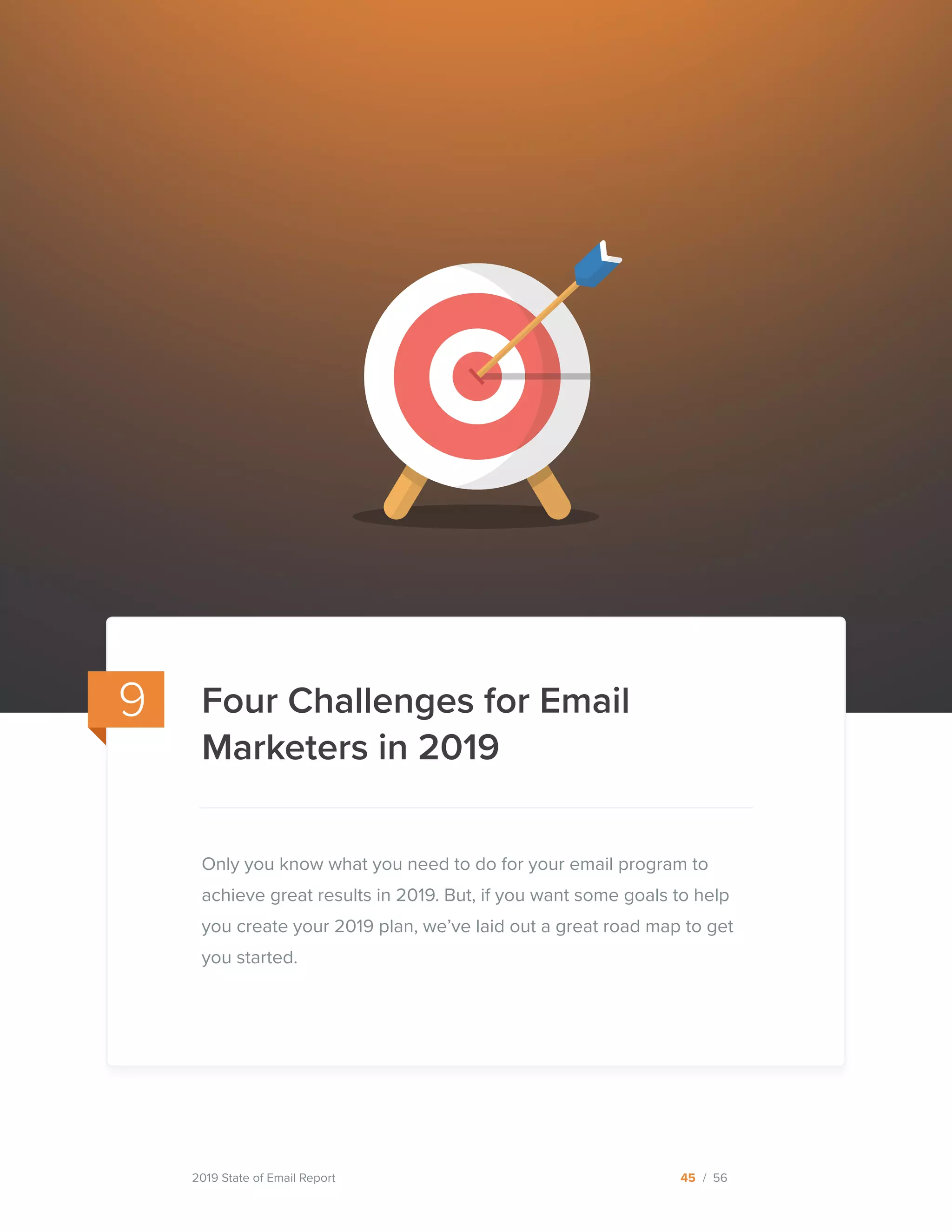 2019 State of Email Report 45 / 56
Only you know what you need to do for your email program to
achieve great results in 2019. But, if you want some goals to help
you create your 2019 plan, we’ve laid out a great road map to get
you started.
9 Four Challenges for Email
Marketers in 2019
  
 