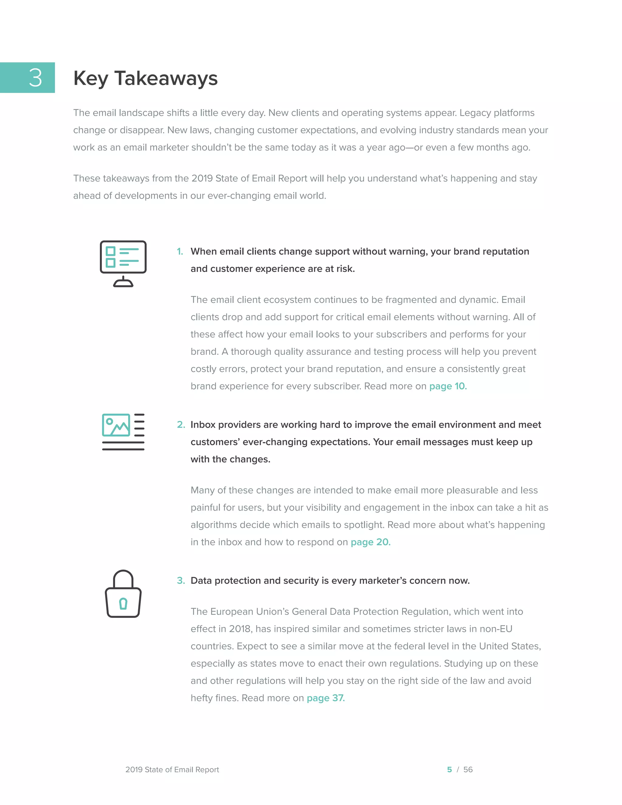 2019 State of Email Report
3 Key Takeaways
The email landscape shifts a little every day. New clients and operating systems appear. Legacy platforms
change or disappear. New laws, changing customer expectations, and evolving industry standards mean your
work as an email marketer shouldn’t be the same today as it was a year ago—or even a few months ago.
These takeaways from the 2019 State of Email Report will help you understand what’s happening and stay
ahead of developments in our ever-changing email world.
When email clients change support without warning, your brand reputation
and customer experience are at risk.
The email client ecosystem continues to be fragmented and dynamic. Email
clients drop and add support for critical email elements without warning. All of
these affect how your email looks to your subscribers and performs for your
brand. A thorough quality assurance and testing process will help you prevent
costly errors, protect your brand reputation, and ensure a consistently great
brand experience for every subscriber. Read more on page 10.
Inbox providers are working hard to improve the email environment and meet
customers’ ever-changing expectations. Your email messages must keep up
with the changes.
Many of these changes are intended to make email more pleasurable and less
painful for users, but your visibility and engagement in the inbox can take a hit as
algorithms decide which emails to spotlight. Read more about what’s happening
in the inbox and how to respond on page 20.
Data protection and security is every marketer’s concern now.
The European Union’s General Data Protection Regulation, which went into
effect in 2018, has inspired similar and sometimes stricter laws in non-EU
countries. Expect to see a similar move at the federal level in the United States,
especially as states move to enact their own regulations. Studying up on these
and other regulations will help you stay on the right side of the law and avoid
hefty fines. Read more on page 37.
5 / 56
1.
2.
3.
  
 