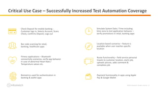 ©2019 Infostretch. All rights reserved. 12
Critical Use Case – Successfully Increased Test Automation Coverage
Bar code scanning for retail,
banking, healthcare apps
Simulate System Date / Time including
time zone to test application behavior –
verify promotions in retail, banking apps
Fitness applications – Bluetooth
connectivity scenarios, verify app behavior
in case of abnormal Heart Rate /
Temperature values etc.
Location based scenarios – feature is
available when user reaches specific
location
Check Deposit for mobile banking -
Customer logs in, Selects Account, Scans
Check, Confirms Deposit, Logs out
Biometrics used for authentication in
banking & wallet apps
Route functionality – field service personal
travels to customer location, starts job,
uploads picture, adds comment &
completes job
Payment functionality in apps using Apple
Pay & Google Wallet
 