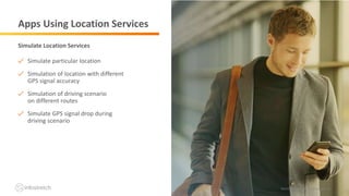 ©2019 Infostretch. All rights reserved. 16©2018 Infostretch. All rights reserved. 16
Apps Using Location Services
Simulate particular location
Simulation of location with different
GPS signal accuracy
Simulation of driving scenario
on different routes
Simulate GPS signal drop during
driving scenario
Simulate Location Services
 