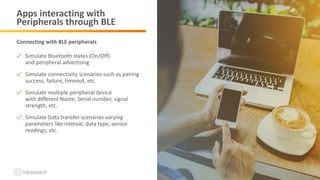 ©2019 Infostretch. All rights reserved. 18©2018 Infostretch. All rights reserved. 18
Apps interacting with
Peripherals through BLE
Simulate Bluetooth states (On/Off)
and peripheral advertising
Simulate connectivity scenarios such as pairing
success, failure, timeout, etc.
Simulate multiple peripheral device
with different Name, Serial number, signal
strength, etc.
Simulate Data transfer scenarios varying
parameters like interval, data type, sensor
readings, etc.
Connecting with BLE peripherals
 