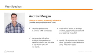 ©2019 Infostretch. All rights reserved. 2
Your Speaker:
Andrew Morgan
Director of Product Marketing, Infostretch
(andrew.morgan@infostretch.com)
 10 years of experience
in Fortune 1000 companies.
 Instrumental in leading
strategic engagements at
Infostretch which has resulted
in significant value for
our clients.
 Experienced leader in strategic
analysis, opportunity assessment
and roadmap execution.
 Enable QA organizations become
more efficient in Test Automation
using innovative ideas.
 