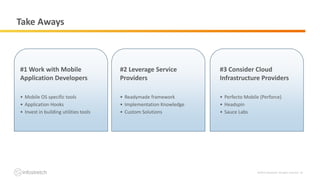 ©2019 Infostretch. All rights reserved. 26
Take Aways
#1 Work with Mobile
Application Developers
• Mobile OS specific tools
• Application Hooks
• Invest in building utilities tools
#2 Leverage Service
Providers
• Readymade framework
• Implementation Knowledge
• Custom Solutions
#3 Consider Cloud
Infrastructure Providers
• Perfecto Mobile (Perforce)
• Headspin
• Sauce Labs
 