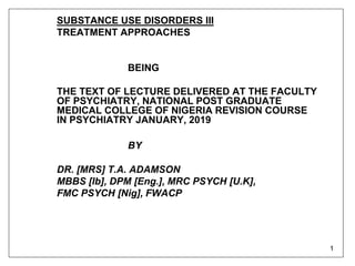 1
SUBSTANCE USE DISORDERS III
TREATMENT APPROACHES
BEING
THE TEXT OF LECTURE DELIVERED AT THE FACULTY
OF PSYCHIATRY, NATIONAL POST GRADUATE
MEDICAL COLLEGE OF NIGERIA REVISION COURSE
IN PSYCHIATRY JANUARY, 2019
BY
DR. [MRS] T.A. ADAMSON
MBBS [Ib], DPM [Eng.], MRC PSYCH [U.K],
FMC PSYCH [Nig], FWACP
 