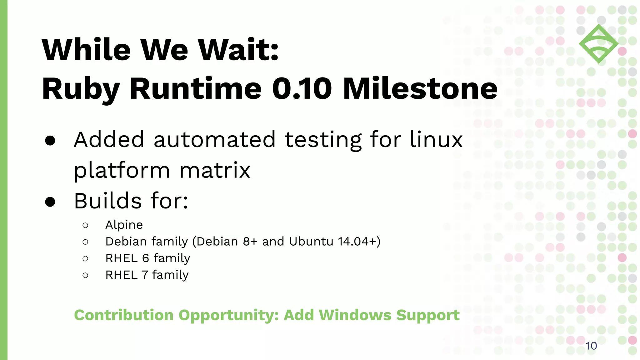 ● Added automated testing for linux
platform matrix
● Builds for:
○ Alpine
○ Debian family (Debian 8+ and Ubuntu 14.04+)
○ RHEL 6 family
○ RHEL 7 family
Contribution Opportunity: Add Windows Support
While We Wait:
Ruby Runtime 0.10 Milestone
1010
 