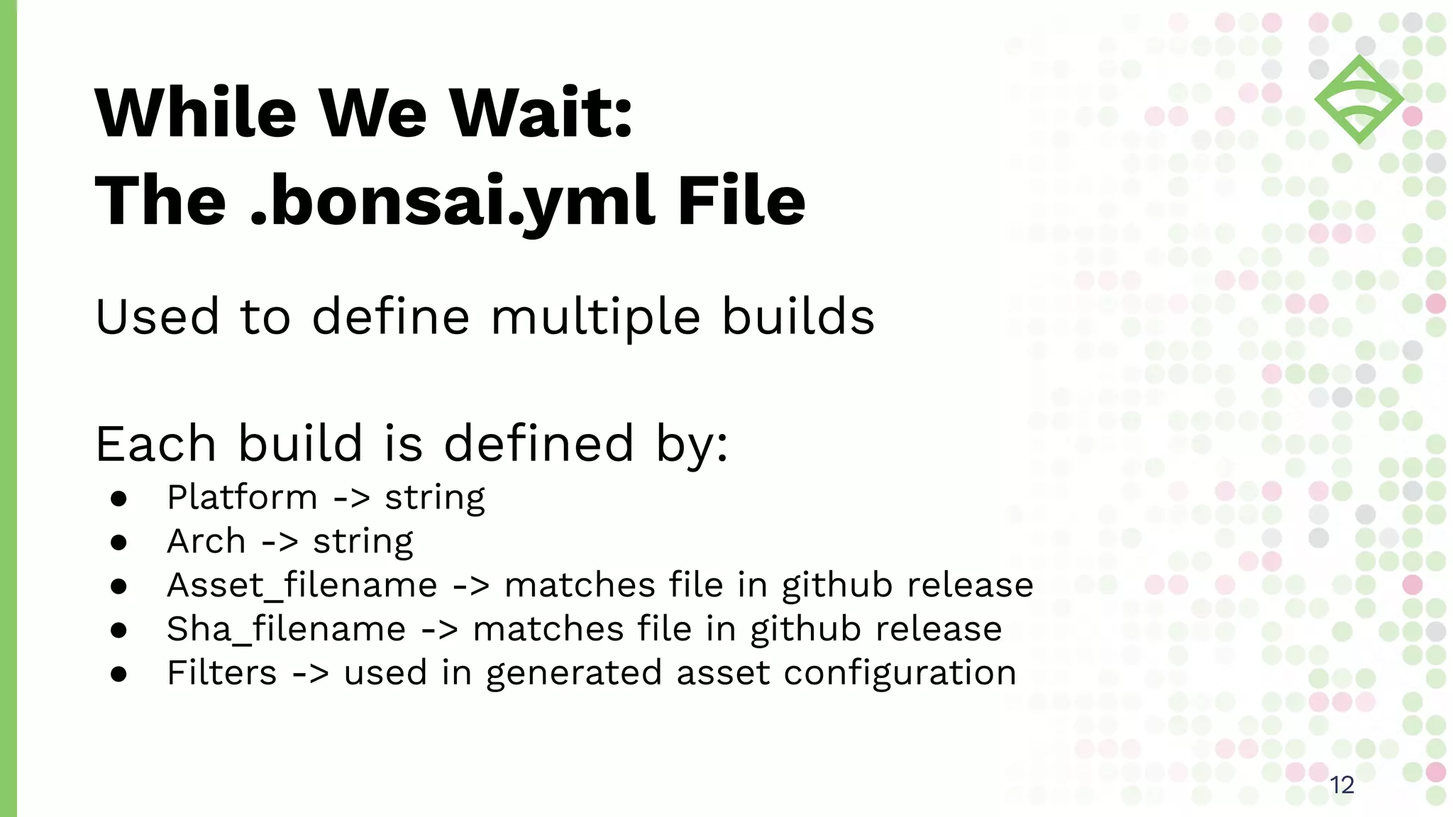 Used to deﬁne multiple builds
Each build is deﬁned by:
● Platform -> string
● Arch -> string
● Asset_ﬁlename -> matches ﬁle in github release
● Sha_ﬁlename -> matches ﬁle in github release
● Filters -> used in generated asset conﬁguration
While We Wait:
The .bonsai.yml File
1212
 