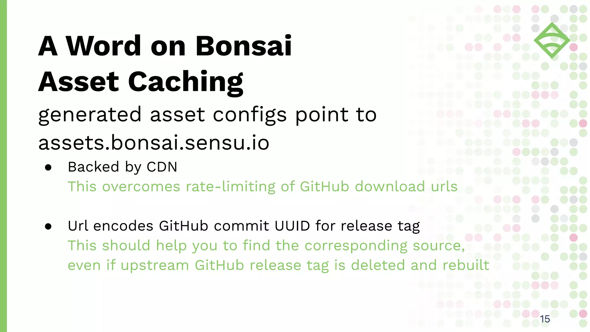 A Word on Bonsai
Asset Caching
1515
generated asset conﬁgs point to
assets.bonsai.sensu.io
● Backed by CDN
This overcomes rate-limiting of GitHub download urls
● Url encodes GitHub commit UUID for release tag
This should help you to ﬁnd the corresponding source,
even if upstream GitHub release tag is deleted and rebuilt
 