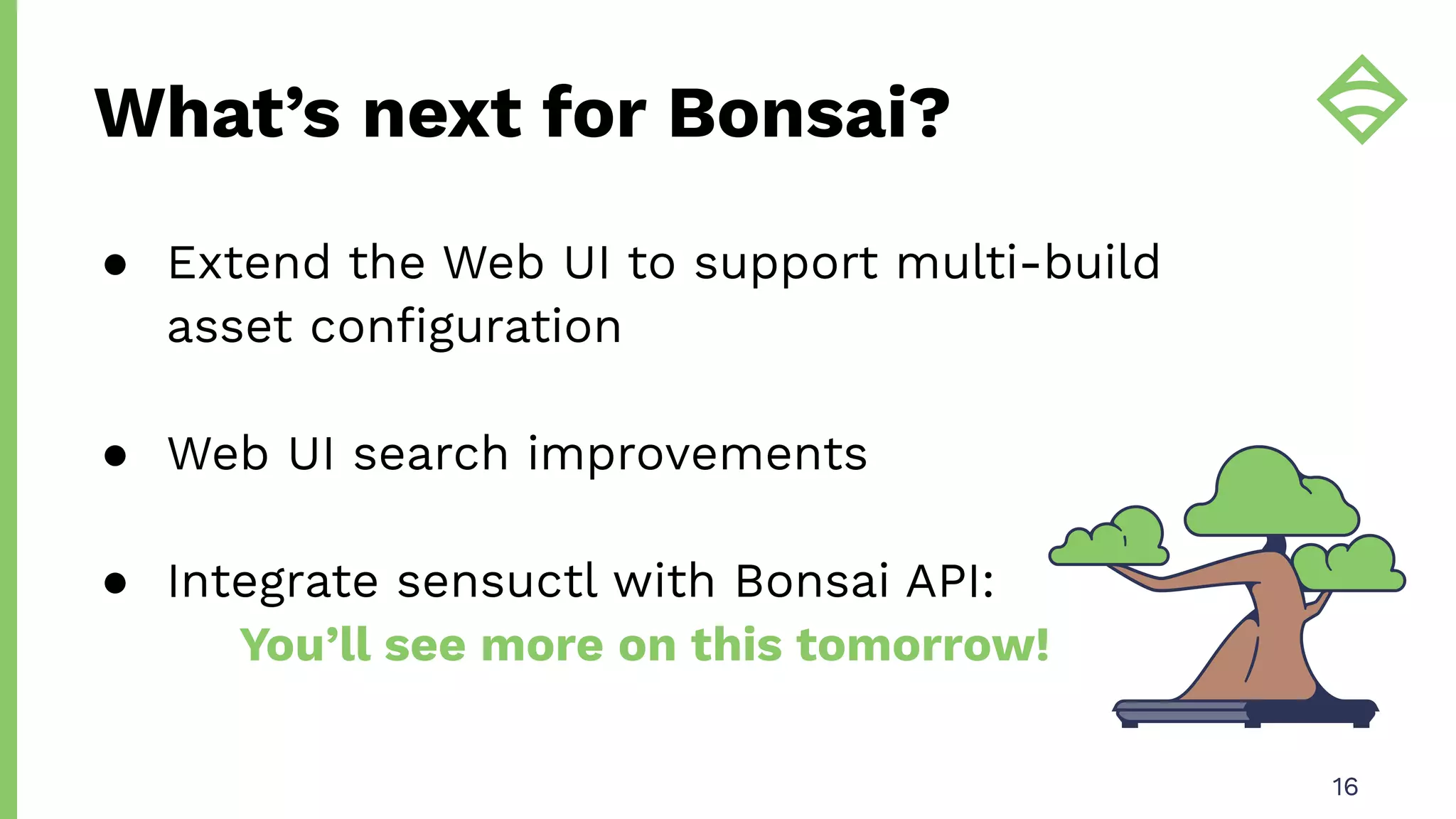 What’s next for Bonsai?
16
● Extend the Web UI to support multi-build
asset conﬁguration
● Web UI search improvements
● Integrate sensuctl with Bonsai API:
You’ll see more on this tomorrow!
 