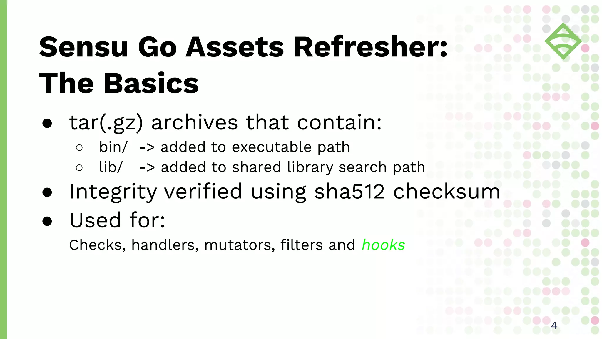 ● tar(.gz) archives that contain:
○ bin/ -> added to executable path
○ lib/ -> added to shared library search path
● Integrity veriﬁed using sha512 checksum
● Used for:
Checks, handlers, mutators, ﬁlters and hooks
Sensu Go Assets Refresher:
The Basics
44
 