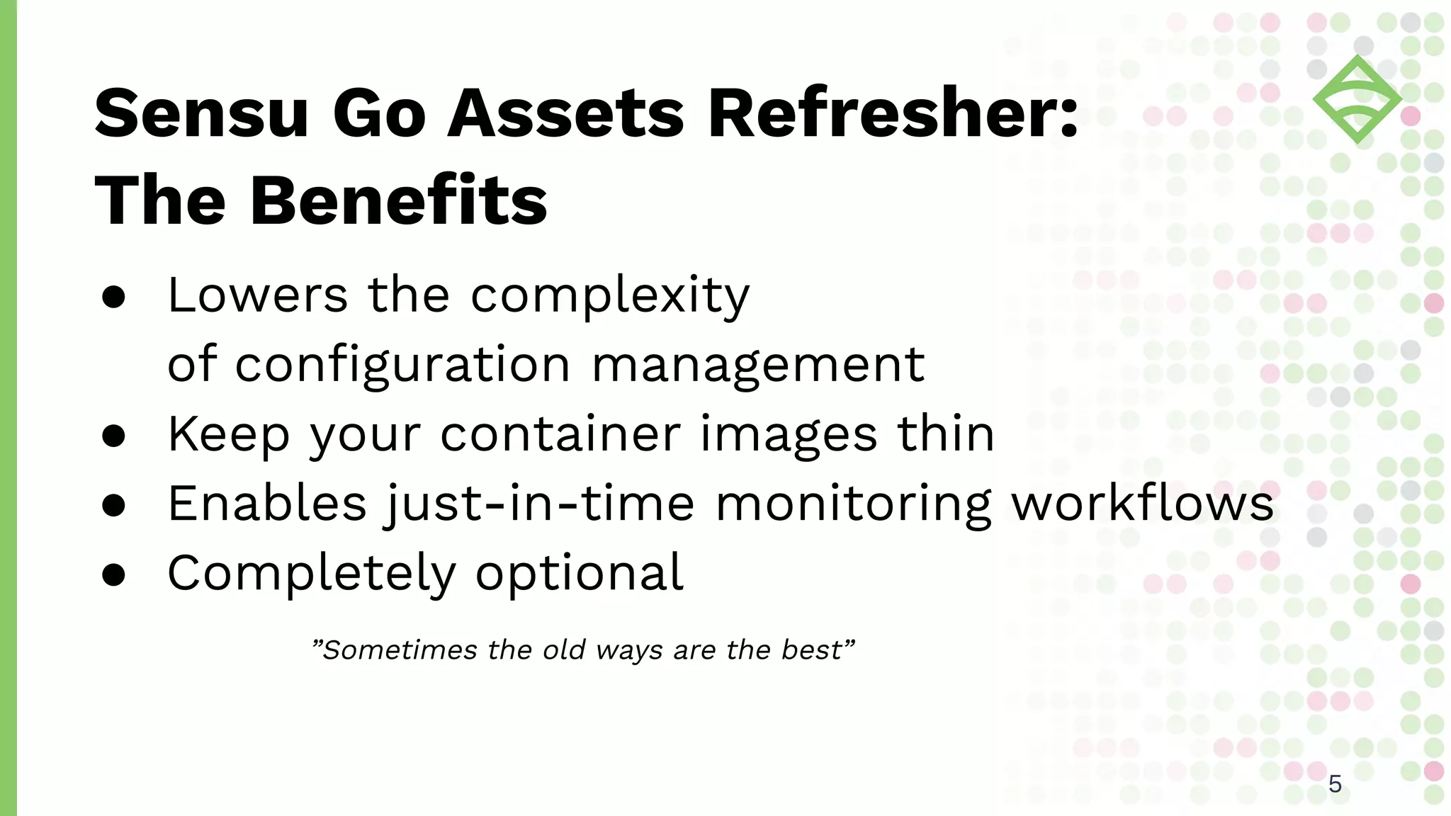 ● Lowers the complexity
of conﬁguration management
● Keep your container images thin
● Enables just-in-time monitoring workﬂows
● Completely optional
”Sometimes the old ways are the best”
Sensu Go Assets Refresher:
The Beneﬁts
55
 