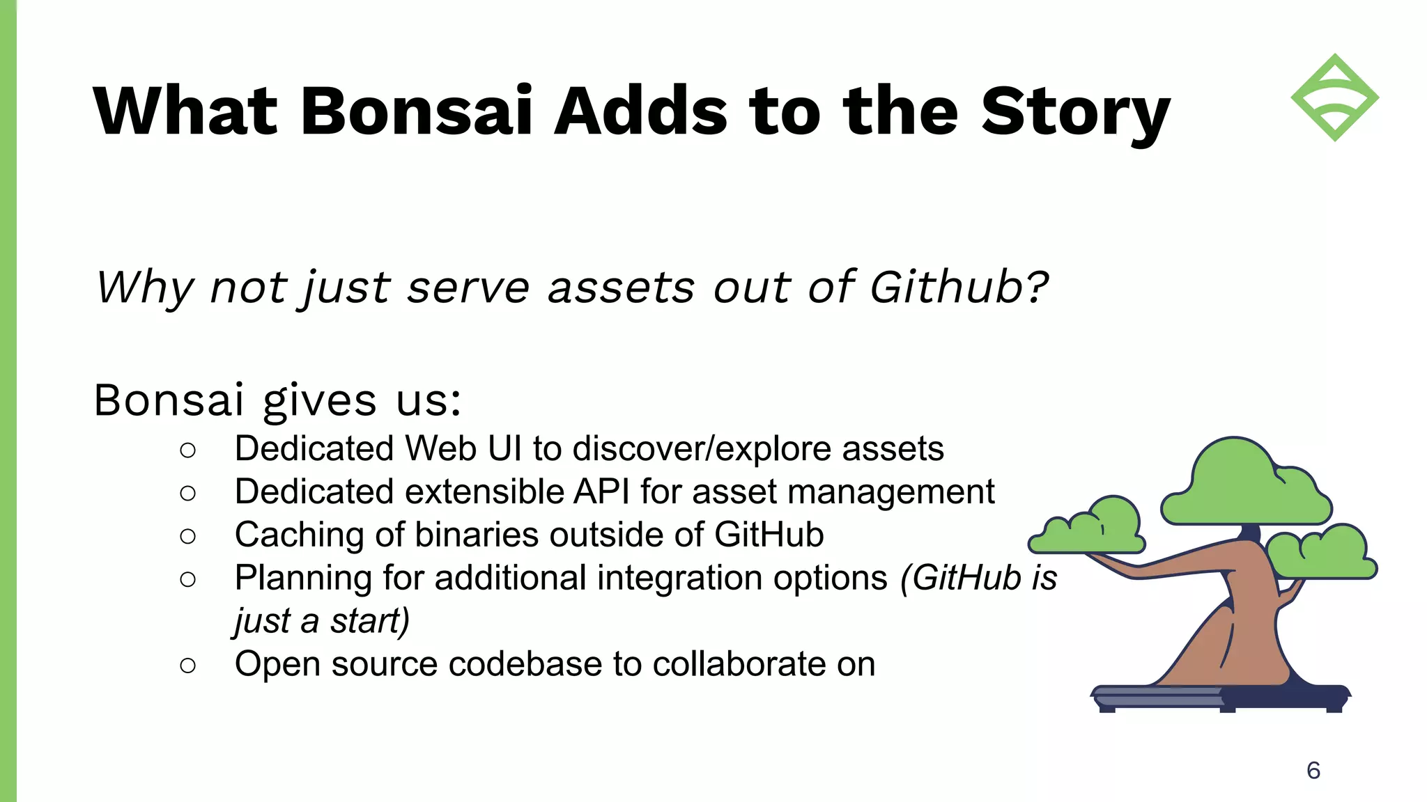 What Bonsai Adds to the Story
6
Why not just serve assets out of Github?
Bonsai gives us:
○ Dedicated Web UI to discover/explore assets
○ Dedicated extensible API for asset management
○ Caching of binaries outside of GitHub
○ Planning for additional integration options (GitHub is
just a start)
○ Open source codebase to collaborate on
 