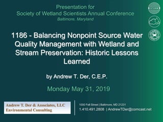 1186 - Balancing Nonpoint Source Water
Quality Management with Wetland and
Stream Preservation: Historic Lessons
Learned
by Andrew T. Der, C.E.P.
Presentation for
Society of Wetland Scientists Annual Conference
Baltimore, Maryland
Monday May 31, 2019
Andrew T. Der & Associates, LLC
Environmental Consulting
1000 Fell Street | Baltimore, MD 21231
1.410.491.2808 | AndrewTDer@comcast.net
 