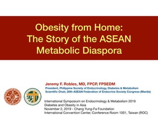Obesity from Home:
The Story of the ASEAN
Metabolic Diaspora
International Symposium on Endocrinology & Metabolism 2019

Diabetes and Obesity in Asia

November 2, 2019 - Chang Yung-Fa Foundation 

International Convention Center, Conference Room 1001, Taiwan (ROC)
Jeremy F. Robles, MD, FPCP, FPSEDM
President, Philippine Society of Endocrinology, Diabetes & Metabolism
Scientiﬁc Chair, 20th ASEAN Federation of Endocrine Society Congress (Manila)
 