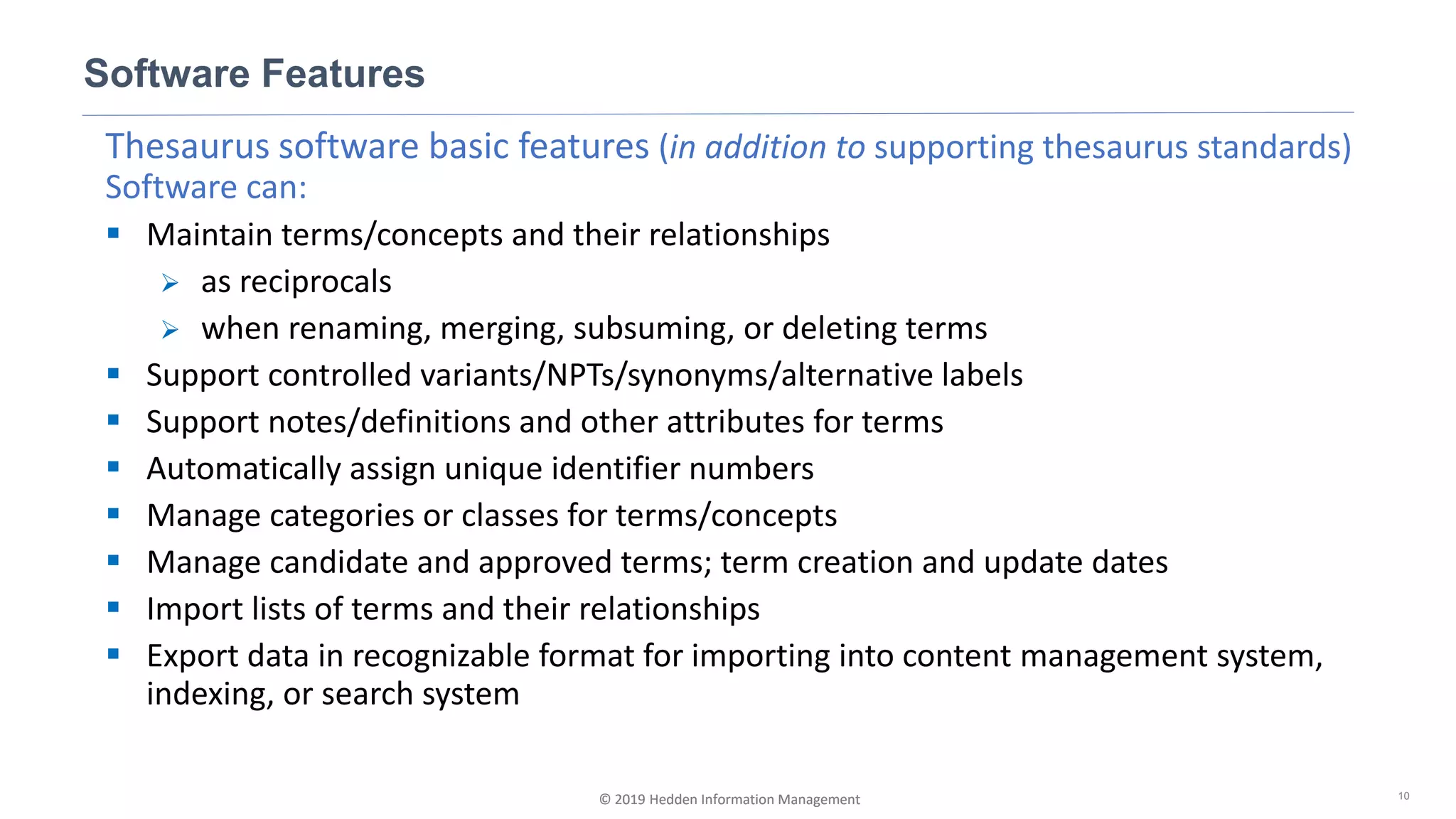 © 2019 Hedden Information Management
Thesaurus software basic features (in addition to supporting thesaurus standards)
Software can:
▪ Maintain terms/concepts and their relationships
➢ as reciprocals
➢ when renaming, merging, subsuming, or deleting terms
▪ Support controlled variants/NPTs/synonyms/alternative labels
▪ Support notes/definitions and other attributes for terms
▪ Automatically assign unique identifier numbers
▪ Manage categories or classes for terms/concepts
▪ Manage candidate and approved terms; term creation and update dates
▪ Import lists of terms and their relationships
▪ Export data in recognizable format for importing into content management system,
indexing, or search system
Software Features
10© 2019 Hedden Information Management
 