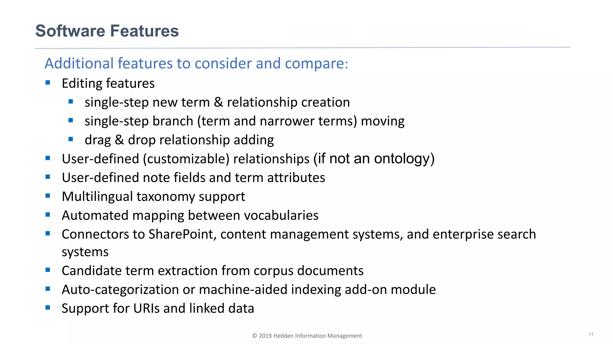 © 2019 Hedden Information Management
Additional features to consider and compare:
▪ Editing features
▪ single-step new term & relationship creation
▪ single-step branch (term and narrower terms) moving
▪ drag & drop relationship adding
▪ User-defined (customizable) relationships (if not an ontology)
▪ User-defined note fields and term attributes
▪ Multilingual taxonomy support
▪ Automated mapping between vocabularies
▪ Connectors to SharePoint, content management systems, and enterprise search
systems
▪ Candidate term extraction from corpus documents
▪ Auto-categorization or machine-aided indexing add-on module
▪ Support for URIs and linked data
Software Features
11© 2019 Hedden Information Management
 