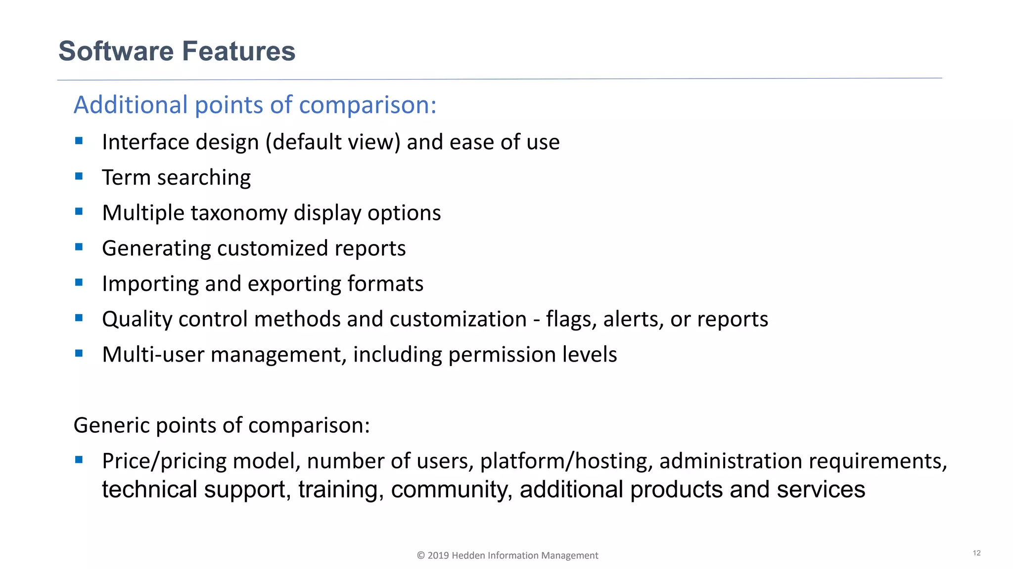 © 2019 Hedden Information Management
Additional points of comparison:
▪ Interface design (default view) and ease of use
▪ Term searching
▪ Multiple taxonomy display options
▪ Generating customized reports
▪ Importing and exporting formats
▪ Quality control methods and customization - flags, alerts, or reports
▪ Multi-user management, including permission levels
Generic points of comparison:
▪ Price/pricing model, number of users, platform/hosting, administration requirements,
technical support, training, community, additional products and services
Software Features
12© 2019 Hedden Information Management
 