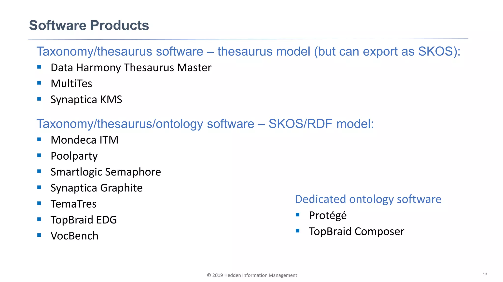 © 2019 Hedden Information Management
Taxonomy/thesaurus software – thesaurus model (but can export as SKOS):
▪ Data Harmony Thesaurus Master
▪ MultiTes
▪ Synaptica KMS
Taxonomy/thesaurus/ontology software – SKOS/RDF model:
▪ Mondeca ITM
▪ Poolparty
▪ Smartlogic Semaphore
▪ Synaptica Graphite
▪ TemaTres
▪ TopBraid EDG
▪ VocBench
Software Products
13© 2019 Hedden Information Management
Dedicated ontology software
▪ Protégé
▪ TopBraid Composer
 