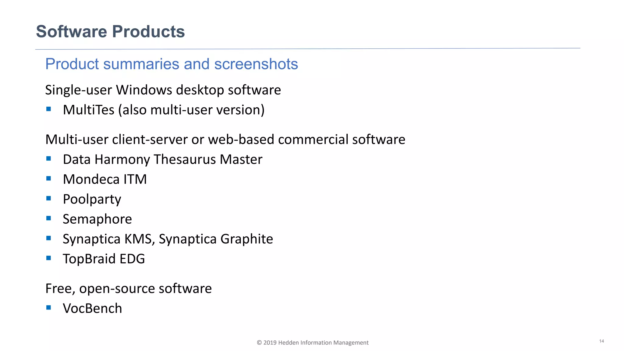 © 2019 Hedden Information Management
Product summaries and screenshots
Single-user Windows desktop software
▪ MultiTes (also multi-user version)
Multi-user client-server or web-based commercial software
▪ Data Harmony Thesaurus Master
▪ Mondeca ITM
▪ Poolparty
▪ Semaphore
▪ Synaptica KMS, Synaptica Graphite
▪ TopBraid EDG
Free, open-source software
▪ VocBench
Software Products
14© 2019 Hedden Information Management
 