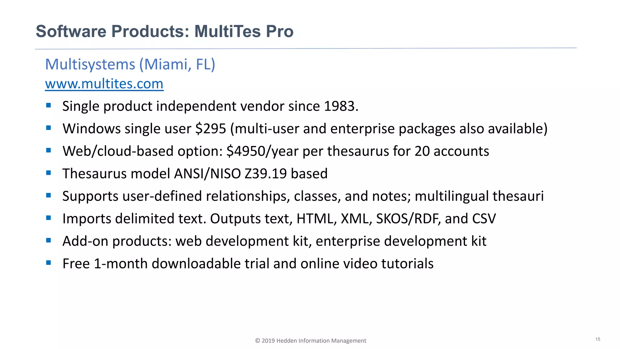 © 2019 Hedden Information Management
Multisystems (Miami, FL)
www.multites.com
▪ Single product independent vendor since 1983.
▪ Windows single user $295 (multi-user and enterprise packages also available)
▪ Web/cloud-based option: $4950/year per thesaurus for 20 accounts
▪ Thesaurus model ANSI/NISO Z39.19 based
▪ Supports user-defined relationships, classes, and notes; multilingual thesauri
▪ Imports delimited text. Outputs text, HTML, XML, SKOS/RDF, and CSV
▪ Add-on products: web development kit, enterprise development kit
▪ Free 1-month downloadable trial and online video tutorials
Software Products: MultiTes Pro
15© 2019 Hedden Information Management
 