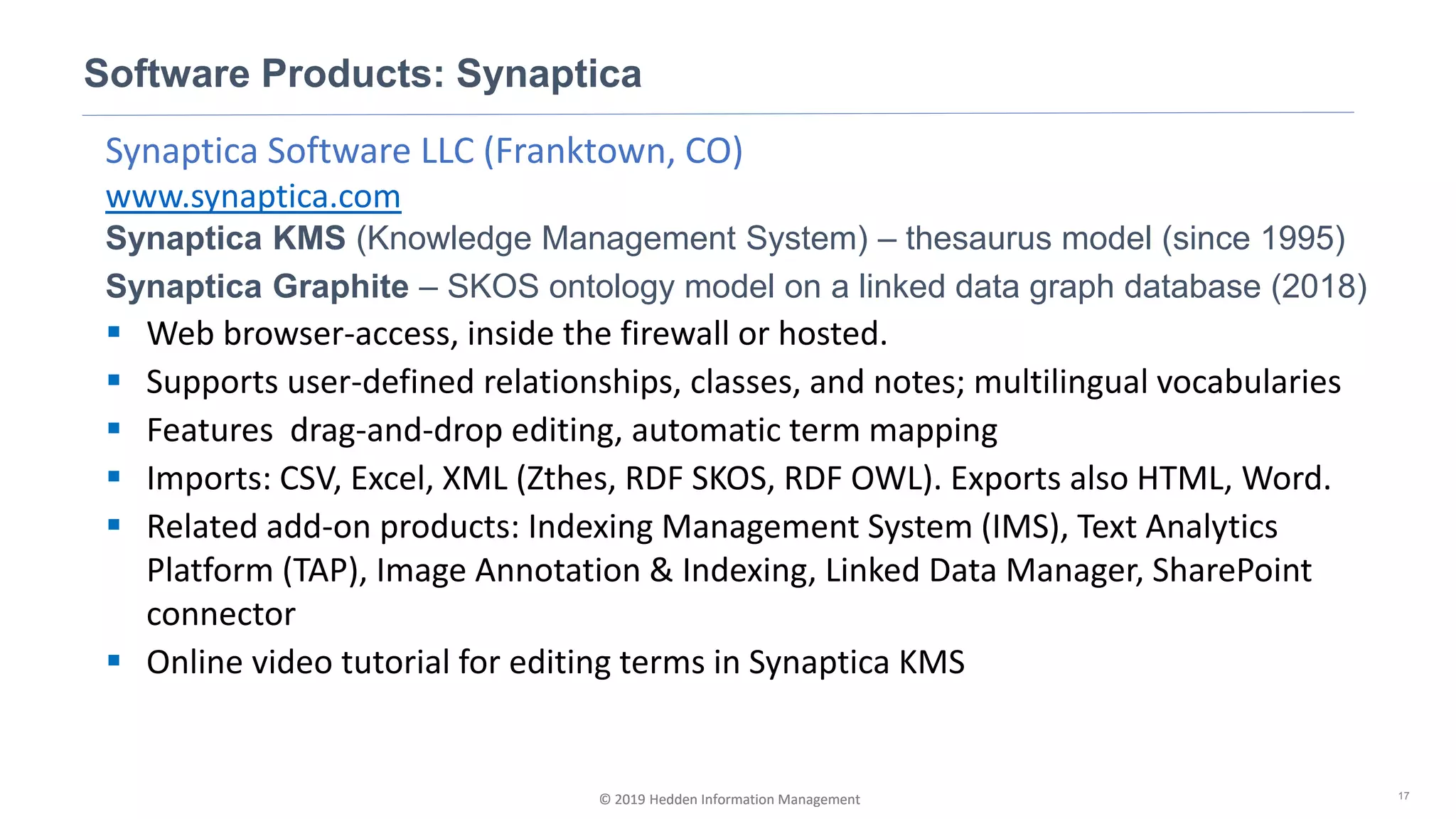 © 2019 Hedden Information Management
Synaptica Software LLC (Franktown, CO)
www.synaptica.com
Synaptica KMS (Knowledge Management System) – thesaurus model (since 1995)
Synaptica Graphite – SKOS ontology model on a linked data graph database (2018)
▪ Web browser-access, inside the firewall or hosted.
▪ Supports user-defined relationships, classes, and notes; multilingual vocabularies
▪ Features drag-and-drop editing, automatic term mapping
▪ Imports: CSV, Excel, XML (Zthes, RDF SKOS, RDF OWL). Exports also HTML, Word.
▪ Related add-on products: Indexing Management System (IMS), Text Analytics
Platform (TAP), Image Annotation & Indexing, Linked Data Manager, SharePoint
connector
▪ Online video tutorial for editing terms in Synaptica KMS
Software Products: Synaptica
17© 2019 Hedden Information Management
 