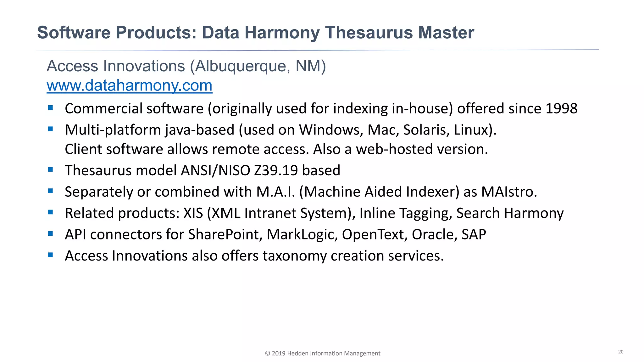 © 2019 Hedden Information Management
Access Innovations (Albuquerque, NM)
www.dataharmony.com
▪ Commercial software (originally used for indexing in-house) offered since 1998
▪ Multi-platform java-based (used on Windows, Mac, Solaris, Linux).
Client software allows remote access. Also a web-hosted version.
▪ Thesaurus model ANSI/NISO Z39.19 based
▪ Separately or combined with M.A.I. (Machine Aided Indexer) as MAIstro.
▪ Related products: XIS (XML Intranet System), Inline Tagging, Search Harmony
▪ API connectors for SharePoint, MarkLogic, OpenText, Oracle, SAP
▪ Access Innovations also offers taxonomy creation services.
Software Products: Data Harmony Thesaurus Master
20© 2019 Hedden Information Management
 