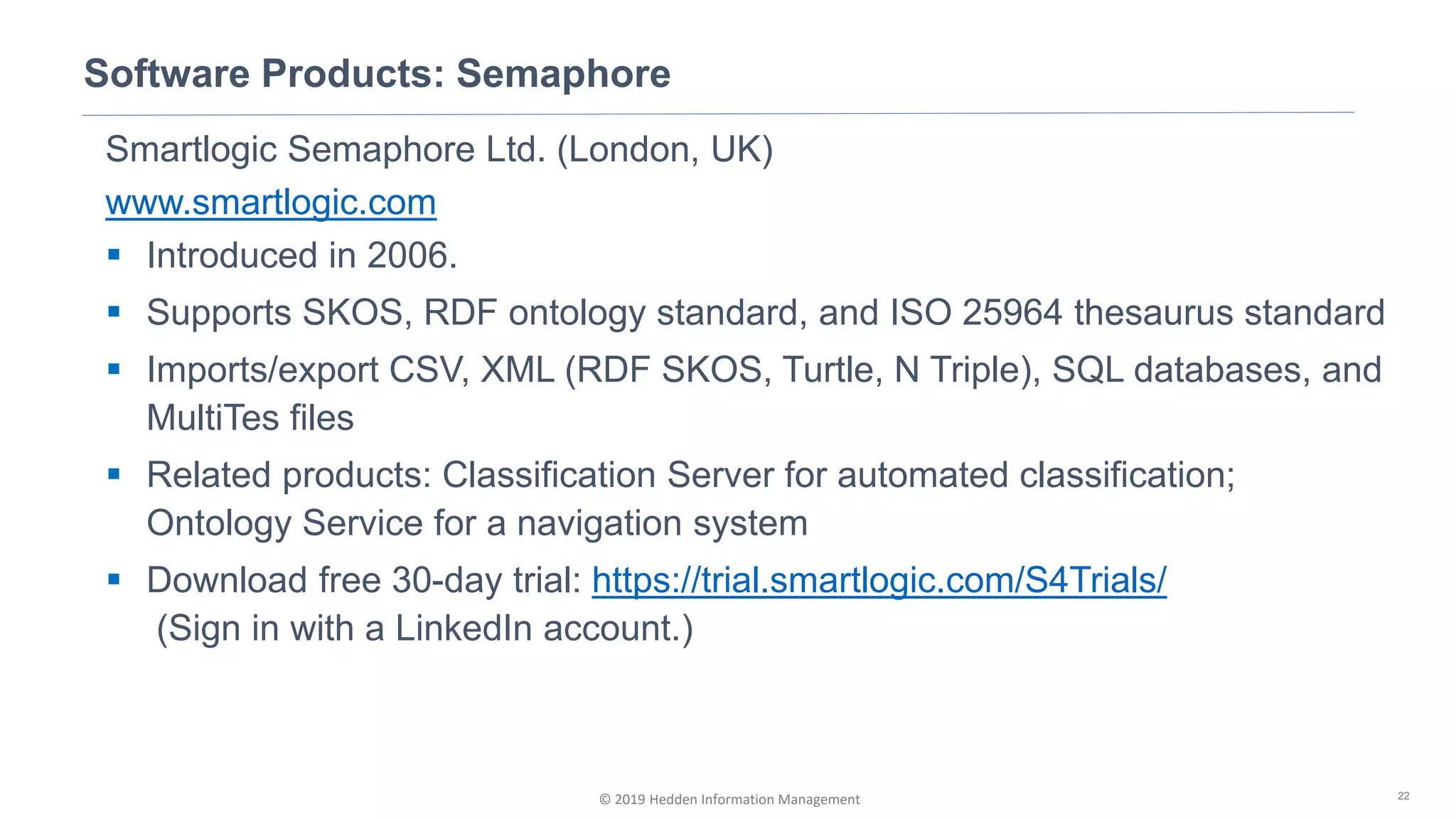 © 2019 Hedden Information Management
Smartlogic Semaphore Ltd. (London, UK)
www.smartlogic.com
▪ Introduced in 2006.
▪ Supports SKOS, RDF ontology standard, and ISO 25964 thesaurus standard
▪ Imports/export CSV, XML (RDF SKOS, Turtle, N Triple), SQL databases, and
MultiTes files
▪ Related products: Classification Server for automated classification;
Ontology Service for a navigation system
▪ Download free 30-day trial: https://trial.smartlogic.com/S4Trials/
(Sign in with a LinkedIn account.)
Software Products: Semaphore
22
 