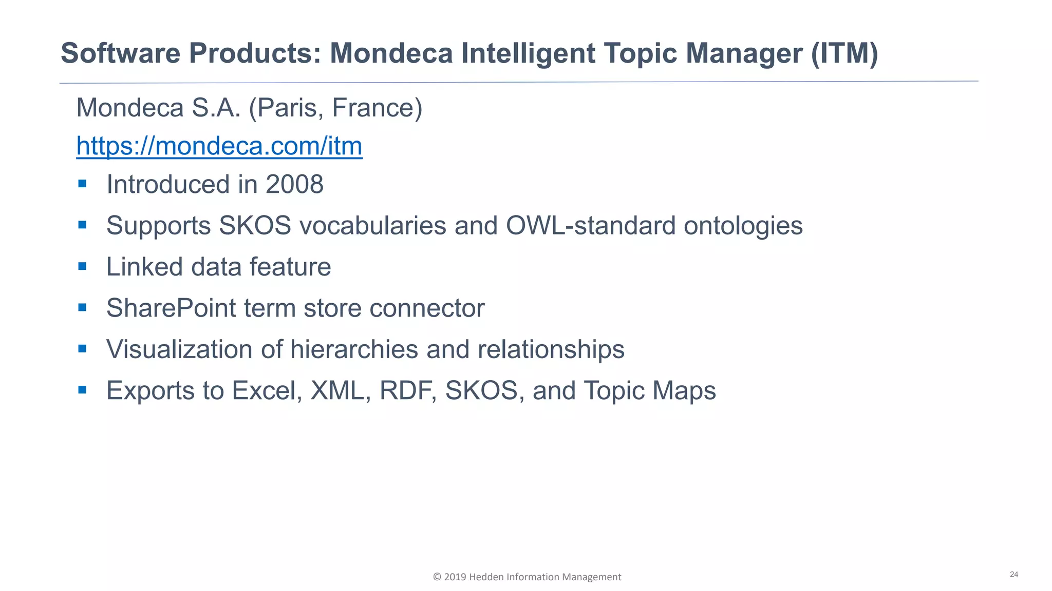 © 2019 Hedden Information Management
Software Products: Mondeca Intelligent Topic Manager (ITM)
24
Mondeca S.A. (Paris, France)
https://mondeca.com/itm
▪ Introduced in 2008
▪ Supports SKOS vocabularies and OWL-standard ontologies
▪ Linked data feature
▪ SharePoint term store connector
▪ Visualization of hierarchies and relationships
▪ Exports to Excel, XML, RDF, SKOS, and Topic Maps
 