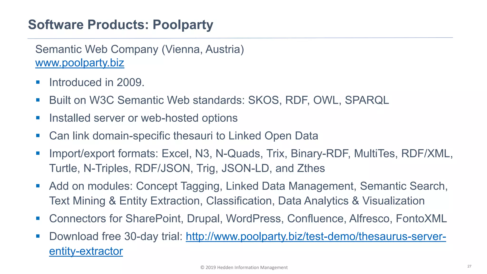 © 2019 Hedden Information Management
Software Products: Poolparty
27
Semantic Web Company (Vienna, Austria)
www.poolparty.biz
▪ Introduced in 2009.
▪ Built on W3C Semantic Web standards: SKOS, RDF, OWL, SPARQL
▪ Installed server or web-hosted options
▪ Can link domain-specific thesauri to Linked Open Data
▪ Import/export formats: Excel, N3, N-Quads, Trix, Binary-RDF, MultiTes, RDF/XML,
Turtle, N-Triples, RDF/JSON, Trig, JSON-LD, and Zthes
▪ Add on modules: Concept Tagging, Linked Data Management, Semantic Search,
Text Mining & Entity Extraction, Classification, Data Analytics & Visualization
▪ Connectors for SharePoint, Drupal, WordPress, Confluence, Alfresco, FontoXML
▪ Download free 30-day trial: http://www.poolparty.biz/test-demo/thesaurus-server-
entity-extractor
 