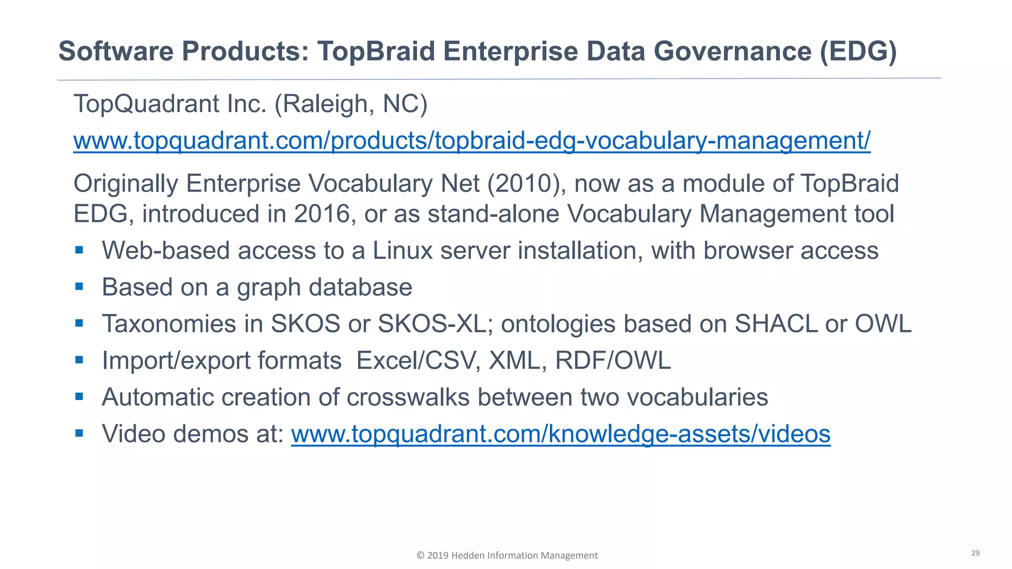 © 2019 Hedden Information Management
Software Products: TopBraid Enterprise Data Governance (EDG)
29
TopQuadrant Inc. (Raleigh, NC)
www.topquadrant.com/products/topbraid-edg-vocabulary-management/
Originally Enterprise Vocabulary Net (2010), now as a module of TopBraid
EDG, introduced in 2016, or as stand-alone Vocabulary Management tool
▪ Web-based access to a Linux server installation, with browser access
▪ Based on a graph database
▪ Taxonomies in SKOS or SKOS-XL; ontologies based on SHACL or OWL
▪ Import/export formats Excel/CSV, XML, RDF/OWL
▪ Automatic creation of crosswalks between two vocabularies
▪ Video demos at: www.topquadrant.com/knowledge-assets/videos
 