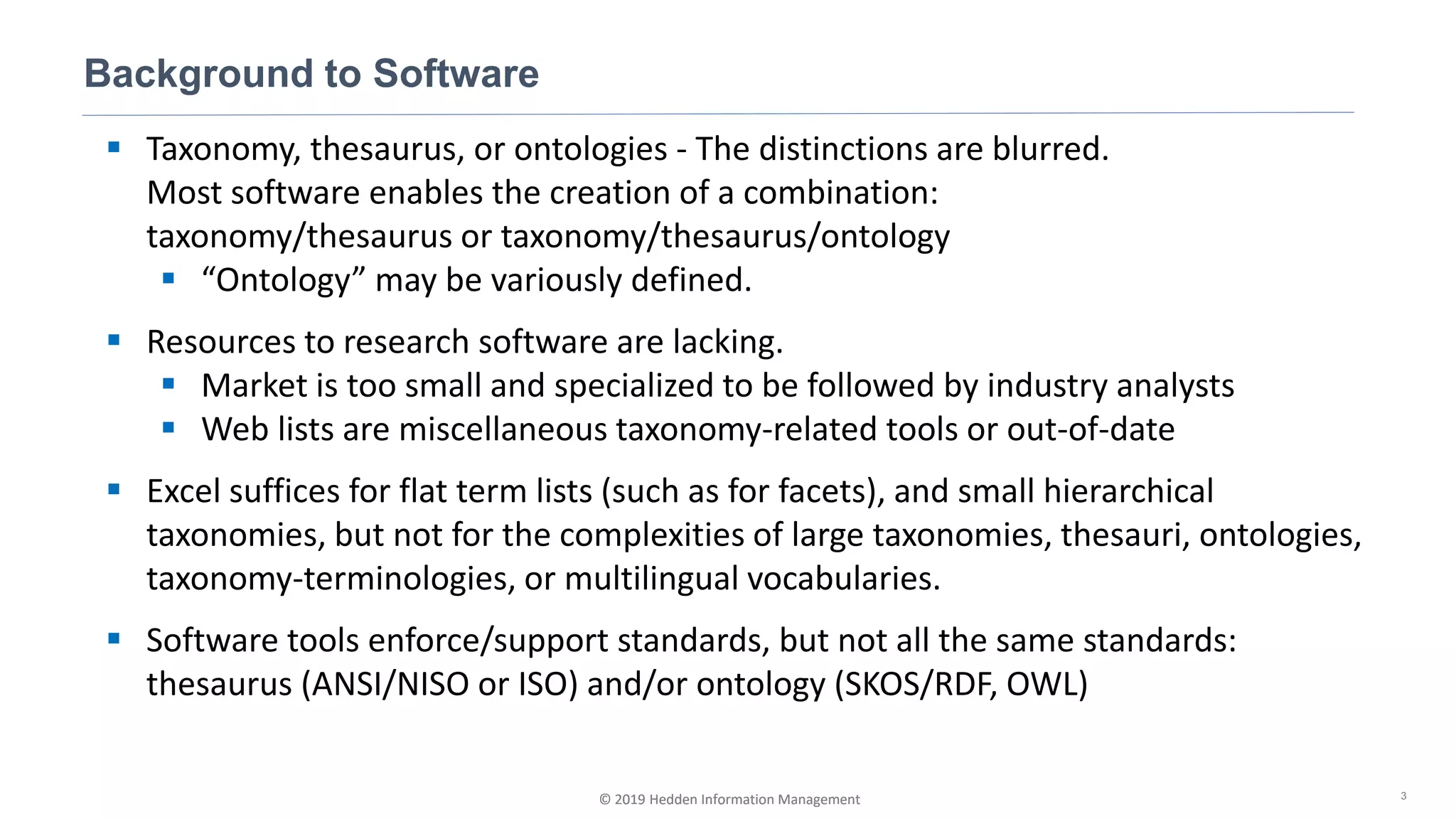 © 2019 Hedden Information Management
▪ Taxonomy, thesaurus, or ontologies - The distinctions are blurred.
Most software enables the creation of a combination:
taxonomy/thesaurus or taxonomy/thesaurus/ontology
▪ “Ontology” may be variously defined.
▪ Resources to research software are lacking.
▪ Market is too small and specialized to be followed by industry analysts
▪ Web lists are miscellaneous taxonomy-related tools or out-of-date
▪ Excel suffices for flat term lists (such as for facets), and small hierarchical
taxonomies, but not for the complexities of large taxonomies, thesauri, ontologies,
taxonomy-terminologies, or multilingual vocabularies.
▪ Software tools enforce/support standards, but not all the same standards:
thesaurus (ANSI/NISO or ISO) and/or ontology (SKOS/RDF, OWL)
Background to Software
3© 2019 Hedden Information Management
 