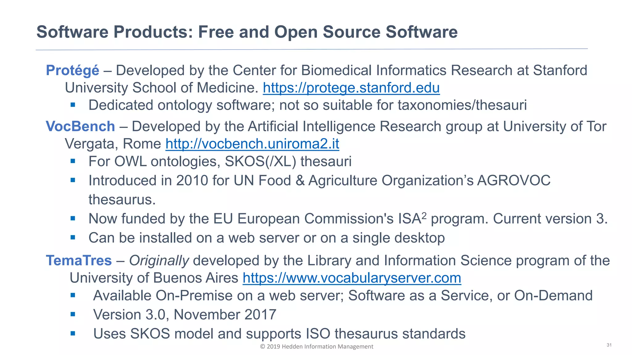 © 2019 Hedden Information Management
Software Products: Free and Open Source Software
31
Protégé – Developed by the Center for Biomedical Informatics Research at Stanford
University School of Medicine. https://protege.stanford.edu
▪ Dedicated ontology software; not so suitable for taxonomies/thesauri
VocBench – Developed by the Artificial Intelligence Research group at University of Tor
Vergata, Rome http://vocbench.uniroma2.it
▪ For OWL ontologies, SKOS(/XL) thesauri
▪ Introduced in 2010 for UN Food & Agriculture Organization’s AGROVOC
thesaurus.
▪ Now funded by the EU European Commission's ISA2 program. Current version 3.
▪ Can be installed on a web server or on a single desktop
TemaTres – Originally developed by the Library and Information Science program of the
University of Buenos Aires https://www.vocabularyserver.com
▪ Available On-Premise on a web server; Software as a Service, or On-Demand
▪ Version 3.0, November 2017
▪ Uses SKOS model and supports ISO thesaurus standards
 