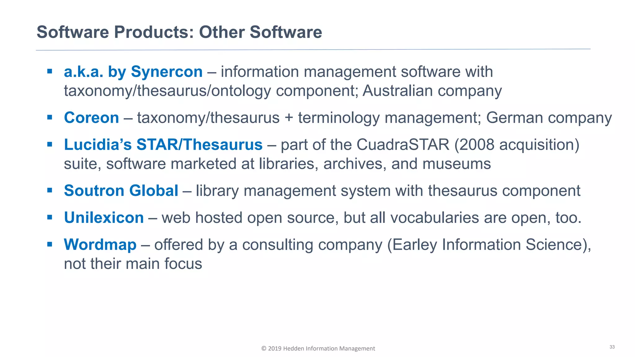 © 2019 Hedden Information Management
Software Products: Other Software
33
▪ a.k.a. by Synercon – information management software with
taxonomy/thesaurus/ontology component; Australian company
▪ Coreon – taxonomy/thesaurus + terminology management; German company
▪ Lucidia’s STAR/Thesaurus – part of the CuadraSTAR (2008 acquisition)
suite, software marketed at libraries, archives, and museums
▪ Soutron Global – library management system with thesaurus component
▪ Unilexicon – web hosted open source, but all vocabularies are open, too.
▪ Wordmap – offered by a consulting company (Earley Information Science),
not their main focus
 