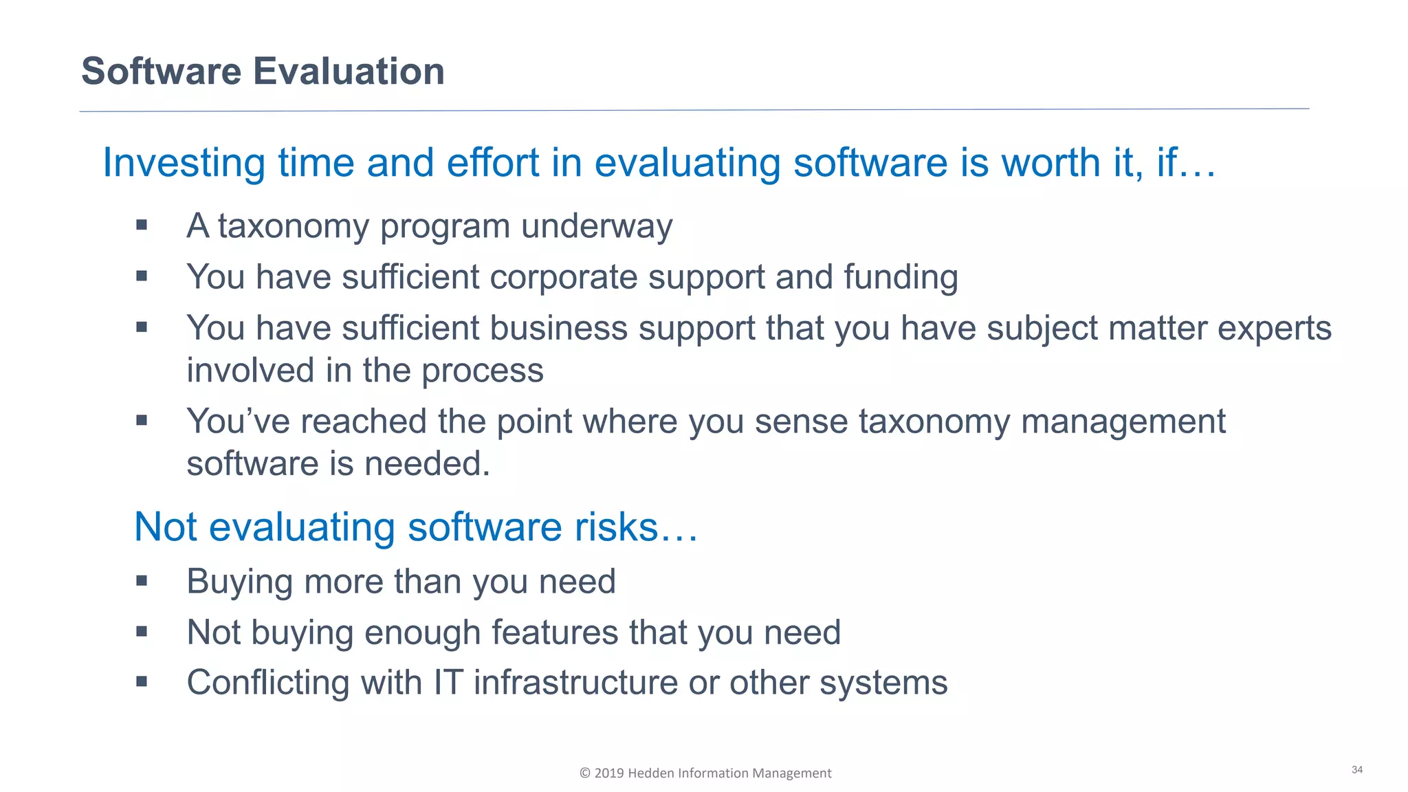 © 2019 Hedden Information Management
Software Evaluation
34
Investing time and effort in evaluating software is worth it, if…
▪ A taxonomy program underway
▪ You have sufficient corporate support and funding
▪ You have sufficient business support that you have subject matter experts
involved in the process
▪ You’ve reached the point where you sense taxonomy management
software is needed.
Not evaluating software risks…
▪ Buying more than you need
▪ Not buying enough features that you need
▪ Conflicting with IT infrastructure or other systems
 