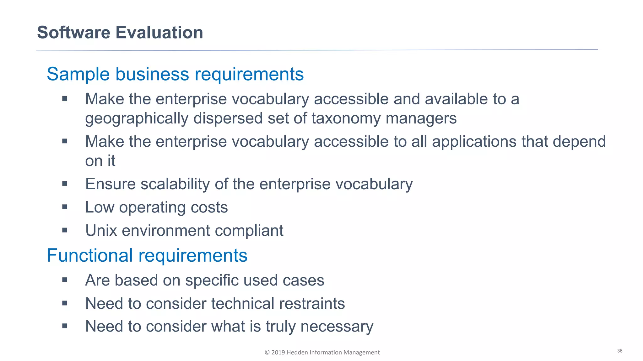 © 2019 Hedden Information Management
Software Evaluation
36
Sample business requirements
▪ Make the enterprise vocabulary accessible and available to a
geographically dispersed set of taxonomy managers
▪ Make the enterprise vocabulary accessible to all applications that depend
on it
▪ Ensure scalability of the enterprise vocabulary
▪ Low operating costs
▪ Unix environment compliant
Functional requirements
▪ Are based on specific used cases
▪ Need to consider technical restraints
▪ Need to consider what is truly necessary
 