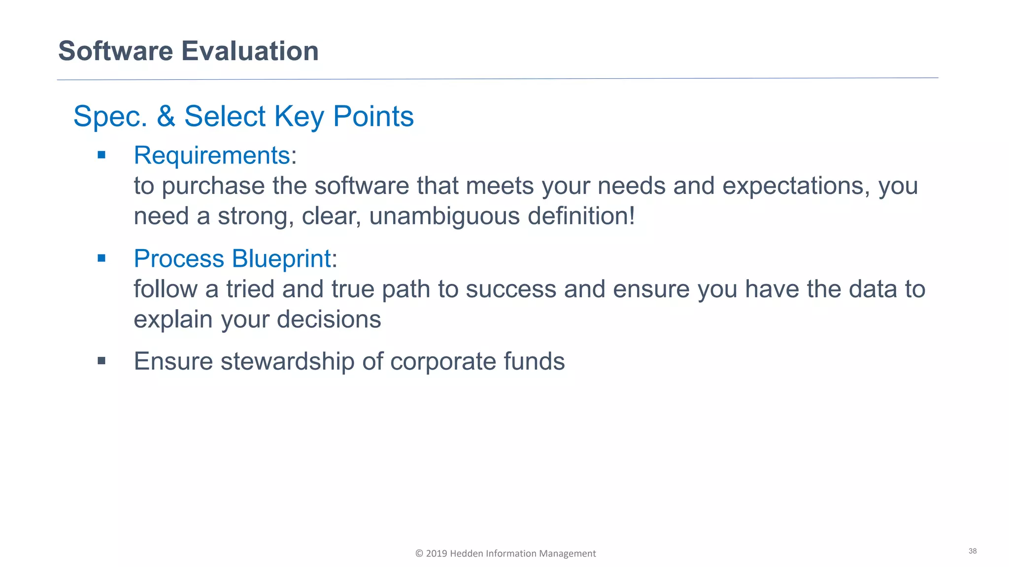 © 2019 Hedden Information Management
Software Evaluation
38
Spec. & Select Key Points
▪ Requirements:
to purchase the software that meets your needs and expectations, you
need a strong, clear, unambiguous definition!
▪ Process Blueprint:
follow a tried and true path to success and ensure you have the data to
explain your decisions
▪ Ensure stewardship of corporate funds
 