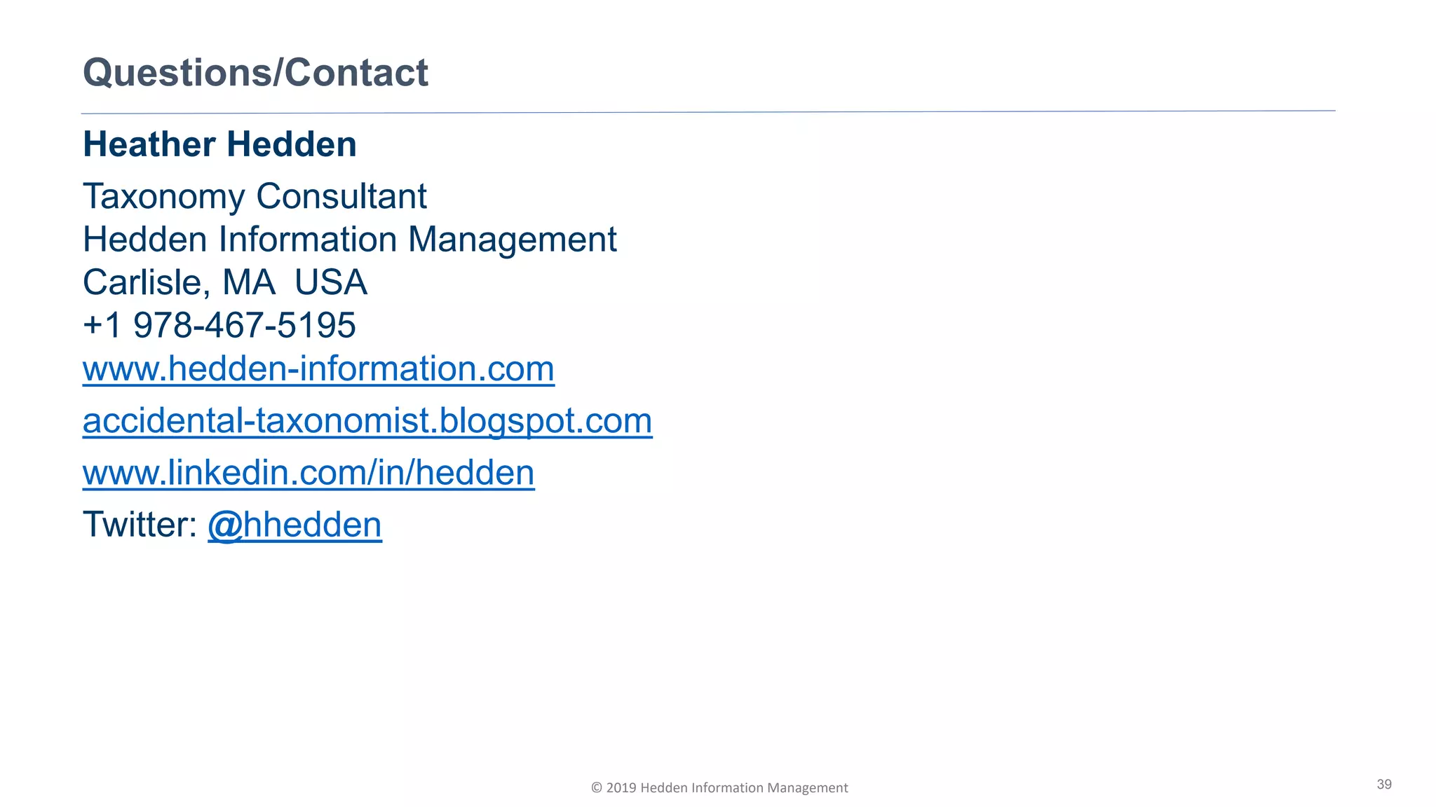 © 2019 Hedden Information Management
Questions/Contact
39
Heather Hedden
Taxonomy Consultant
Hedden Information Management
Carlisle, MA USA
+1 978-467-5195
www.hedden-information.com
accidental-taxonomist.blogspot.com
www.linkedin.com/in/hedden
Twitter: @hhedden
 