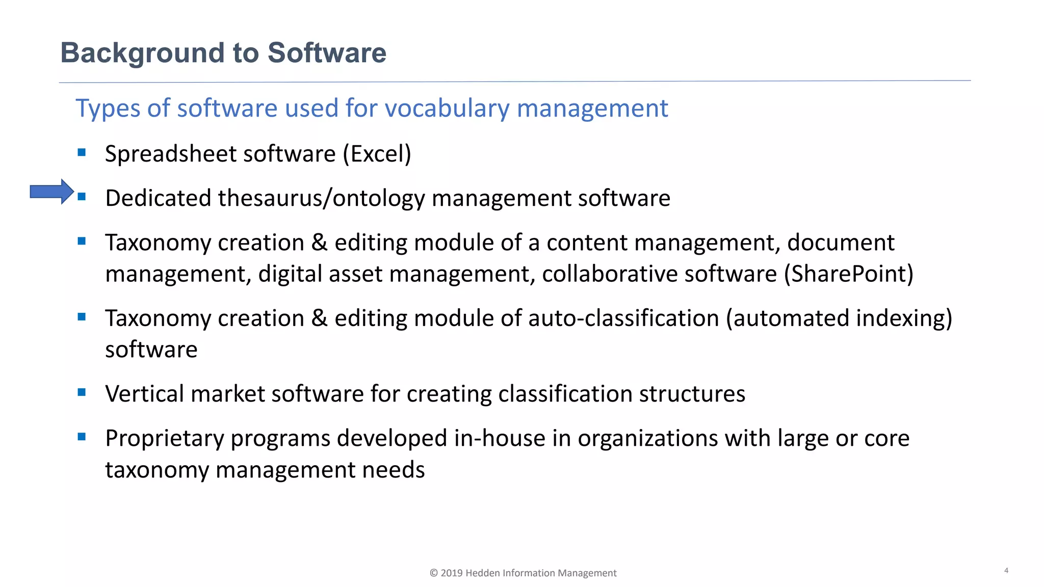 © 2019 Hedden Information Management
Types of software used for vocabulary management
▪ Spreadsheet software (Excel)
▪ Dedicated thesaurus/ontology management software
▪ Taxonomy creation & editing module of a content management, document
management, digital asset management, collaborative software (SharePoint)
▪ Taxonomy creation & editing module of auto-classification (automated indexing)
software
▪ Vertical market software for creating classification structures
▪ Proprietary programs developed in-house in organizations with large or core
taxonomy management needs
Background to Software
4© 2019 Hedden Information Management
 