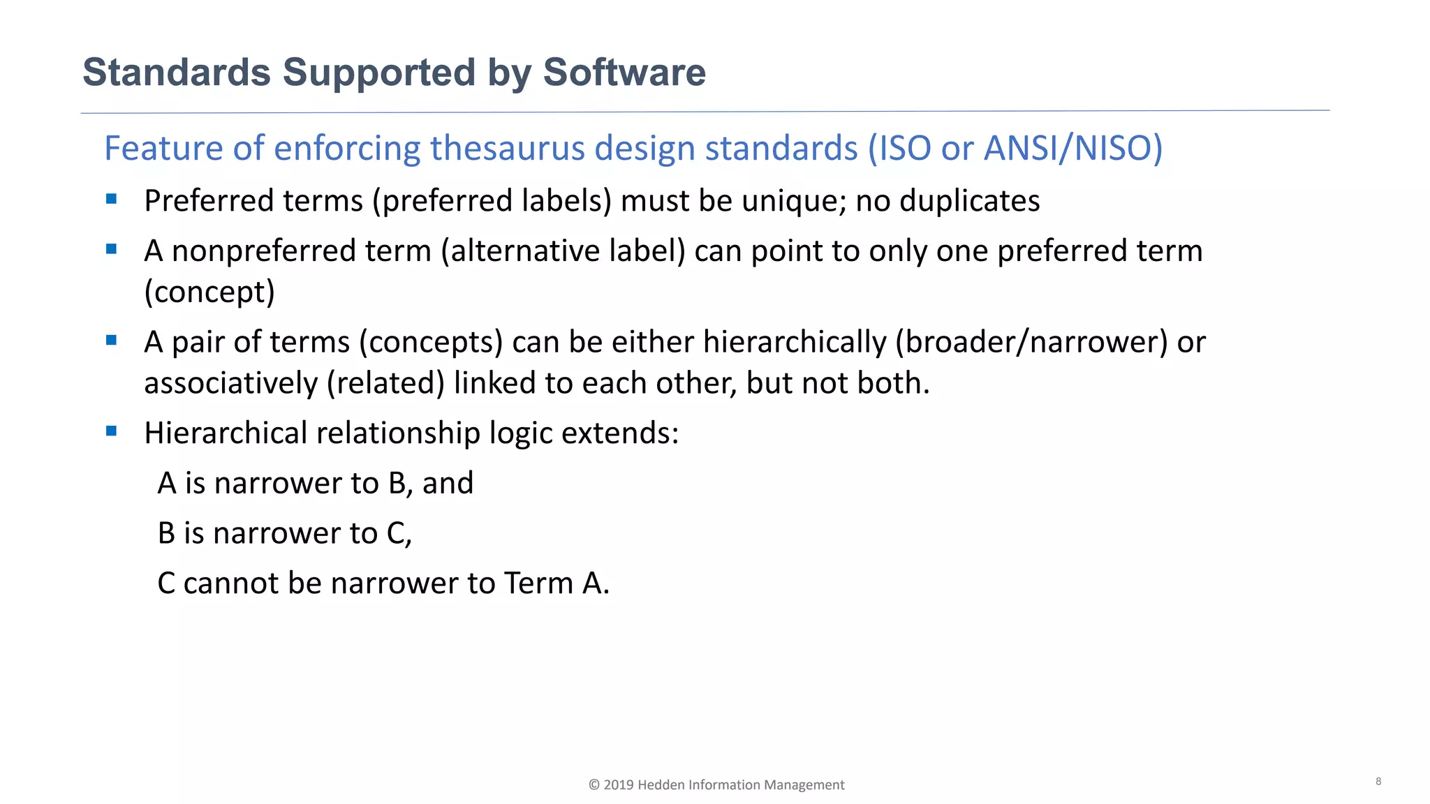 © 2019 Hedden Information Management
Feature of enforcing thesaurus design standards (ISO or ANSI/NISO)
▪ Preferred terms (preferred labels) must be unique; no duplicates
▪ A nonpreferred term (alternative label) can point to only one preferred term
(concept)
▪ A pair of terms (concepts) can be either hierarchically (broader/narrower) or
associatively (related) linked to each other, but not both.
▪ Hierarchical relationship logic extends:
A is narrower to B, and
B is narrower to C,
C cannot be narrower to Term A.
Standards Supported by Software
8© 2019 Hedden Information Management
 
