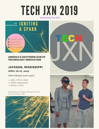 T E C H J X N 2 0 1 9
TECH JXN post-event report:
Why TECH JXN?
What happened
What's next
Prepared by ScaleUp Partners for the
City of Jackson, MS
JACKSON, MISSISSIPPI
APRIL 16-17, 2019
AMERICA'S SOUTHERN HUB OF
TECHNOLOGY INNOVATION
T H E
I N S P I R A T I O N I G N I T I N G
A S P A R K
TECHNOLOGY
EDUCATION
CREATIVITY
HEALTHCARE
techjacksonms.com
 