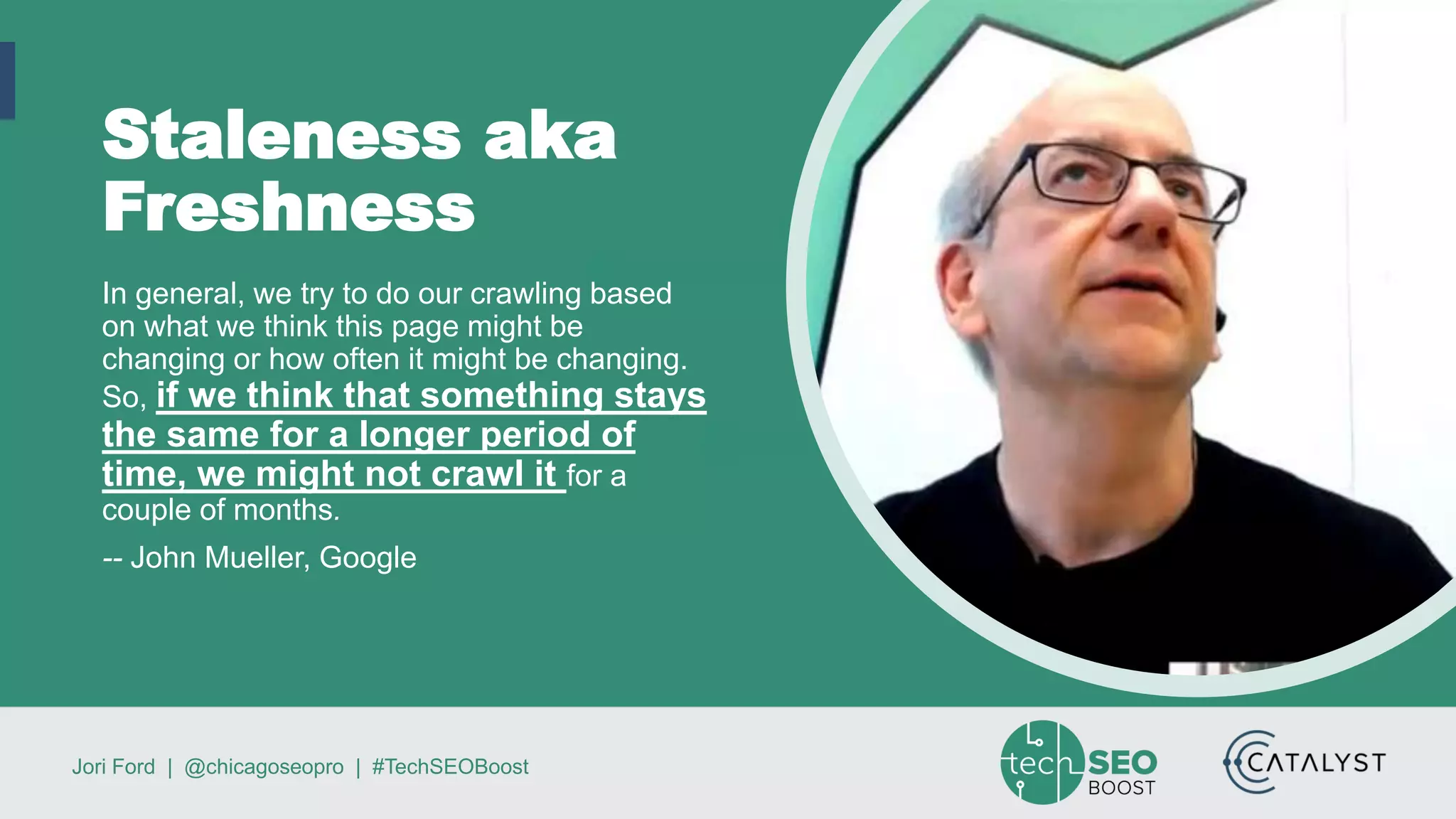 Jori Ford | @chicagoseopro | #TechSEOBoost
Staleness aka
Freshness
In general, we try to do our crawling based
on what we think this page might be
changing or how often it might be changing.
So, if we think that something stays
the same for a longer period of
time, we might not crawl it for a
couple of months.
-- John Mueller, Google
 