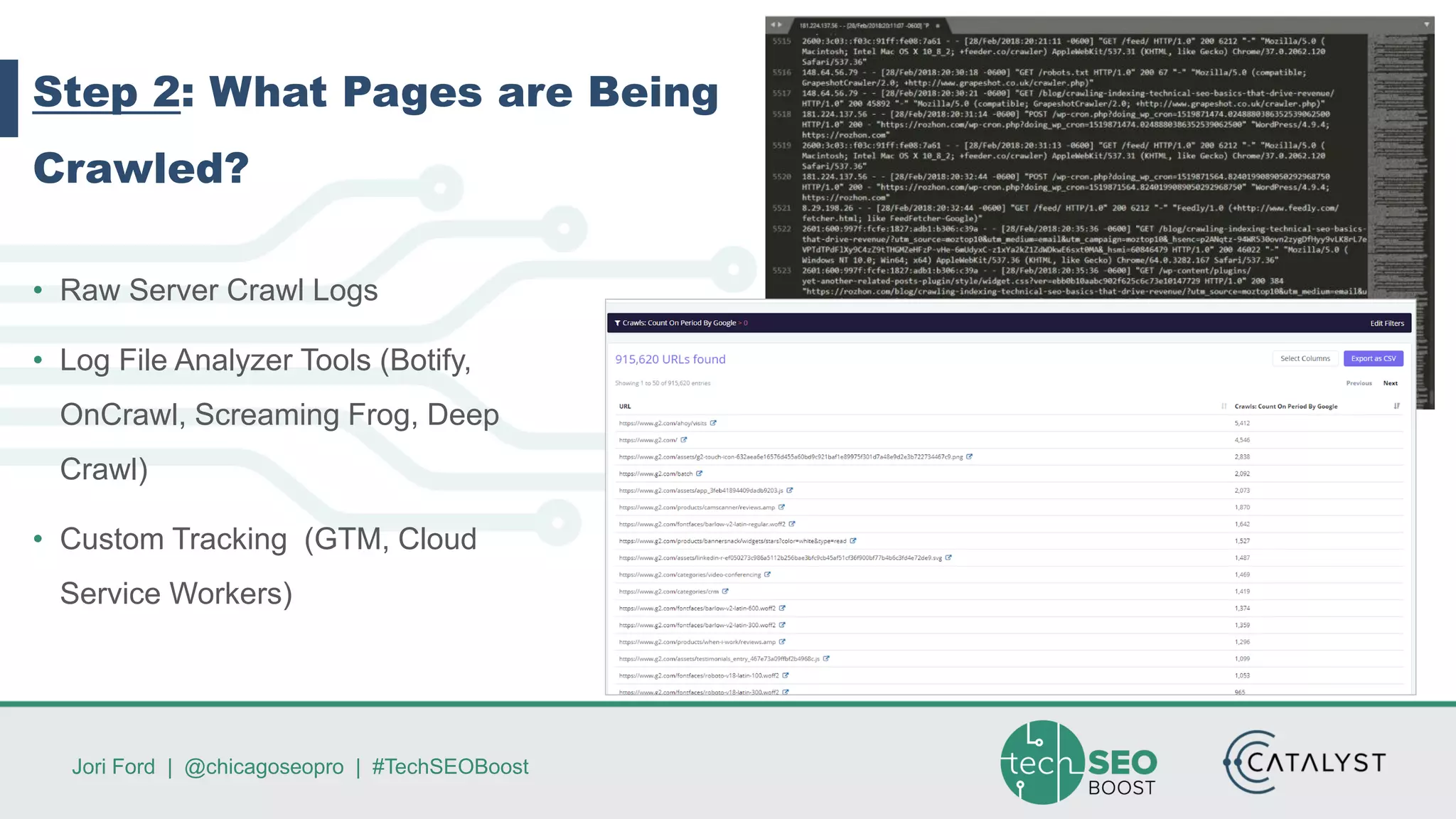 Jori Ford | @chicagoseopro | #TechSEOBoost
Step 2: What Pages are Being
Crawled?
• Raw Server Crawl Logs
• Log File Analyzer Tools (Botify,
OnCrawl, Screaming Frog, Deep
Crawl)
• Custom Tracking (GTM, Cloud
Service Workers)
 