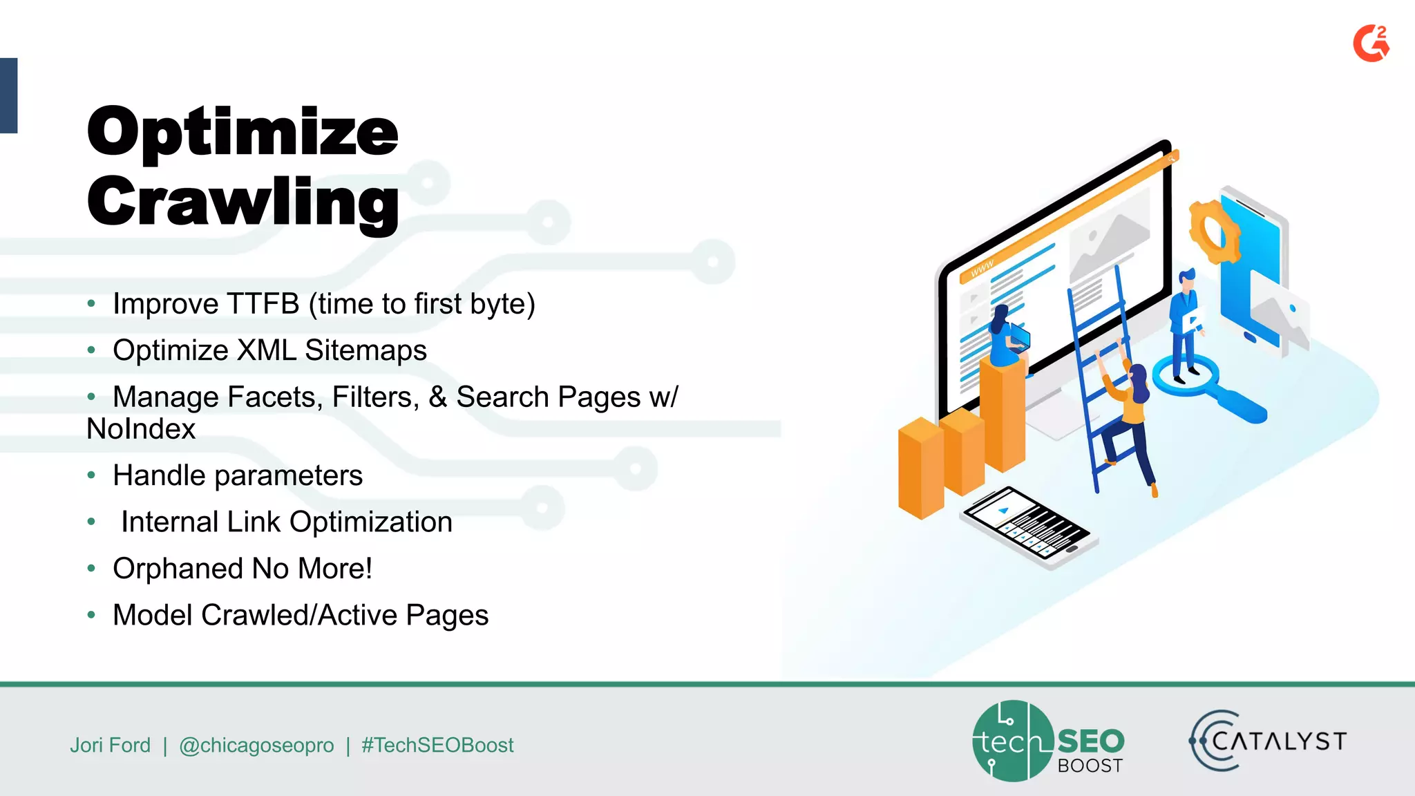 Jori Ford | @chicagoseopro | #TechSEOBoost
Optimize
Crawling
• Improve TTFB (time to first byte)
• Optimize XML Sitemaps
• Manage Facets, Filters, & Search Pages w/
NoIndex
• Handle parameters
• Internal Link Optimization
• Orphaned No More!
• Model Crawled/Active Pages
 