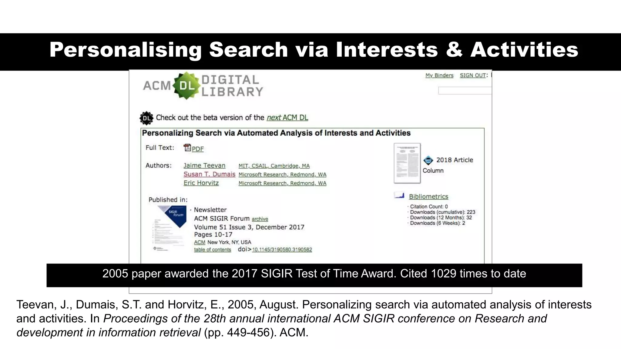 Personalising Search via Interests & Activities
2005 paper awarded the 2017 SIGIR Test of Time Award. Cited 1029 times to date
Teevan, J., Dumais, S.T. and Horvitz, E., 2005, August. Personalizing search via automated analysis of interests
and activities. In Proceedings of the 28th annual international ACM SIGIR conference on Research and
development in information retrieval (pp. 449-456). ACM.
 
