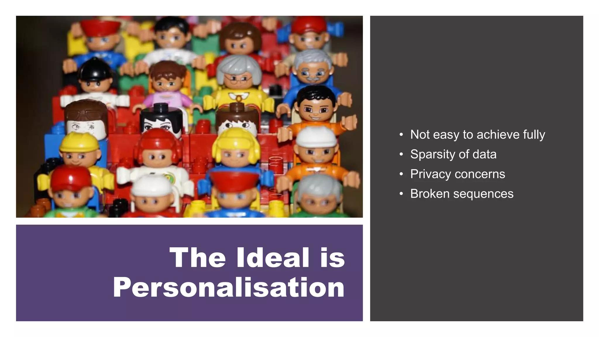 The Ideal is
Personalisation
• Not easy to achieve fully
• Sparsity of data
• Privacy concerns
• Broken sequences
 